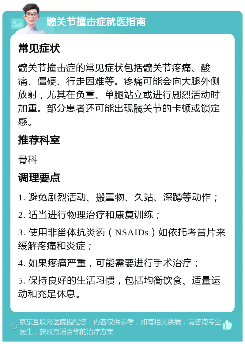 髋关节撞击症就医指南 常见症状 髋关节撞击症的常见症状包括髋关节疼痛、酸痛、僵硬、行走困难等。疼痛可能会向大腿外侧放射，尤其在负重、单腿站立或进行剧烈活动时加重。部分患者还可能出现髋关节的卡顿或锁定感。 推荐科室 骨科 调理要点 1. 避免剧烈活动、搬重物、久站、深蹲等动作； 2. 适当进行物理治疗和康复训练； 3. 使用非甾体抗炎药（NSAIDs）如依托考昔片来缓解疼痛和炎症； 4. 如果疼痛严重，可能需要进行手术治疗； 5. 保持良好的生活习惯，包括均衡饮食、适量运动和充足休息。