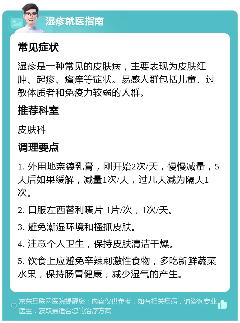 湿疹就医指南 常见症状 湿疹是一种常见的皮肤病，主要表现为皮肤红肿、起疹、瘙痒等症状。易感人群包括儿童、过敏体质者和免疫力较弱的人群。 推荐科室 皮肤科 调理要点 1. 外用地奈德乳膏，刚开始2次/天，慢慢减量，5天后如果缓解，减量1次/天，过几天减为隔天1次。 2. 口服左西替利嗪片 1片/次，1次/天。 3. 避免潮湿环境和搔抓皮肤。 4. 注意个人卫生，保持皮肤清洁干燥。 5. 饮食上应避免辛辣刺激性食物，多吃新鲜蔬菜水果，保持肠胃健康，减少湿气的产生。