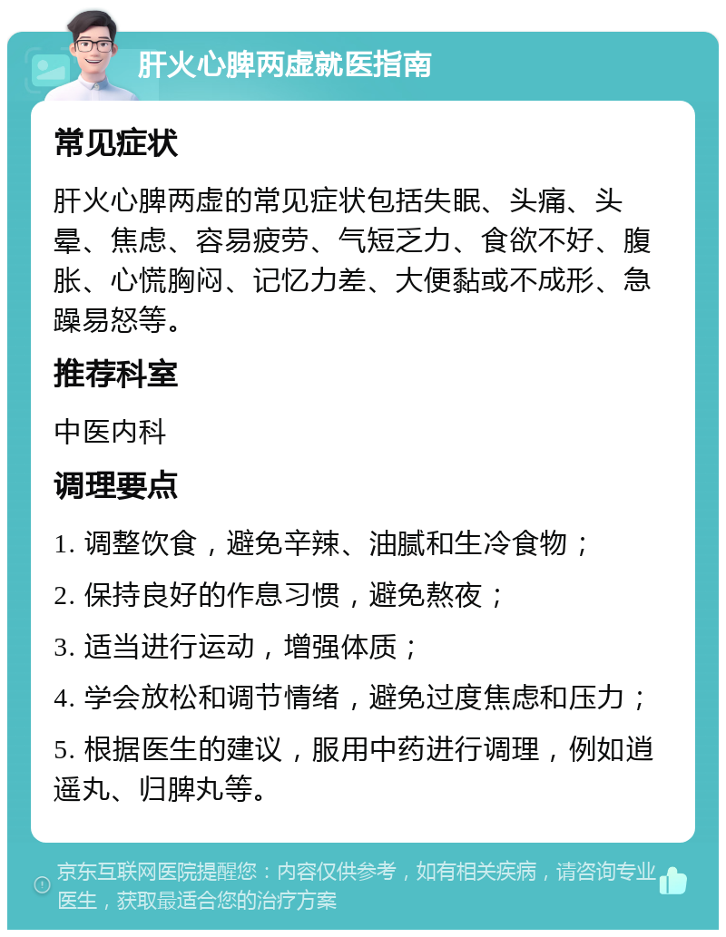 肝火心脾两虚就医指南 常见症状 肝火心脾两虚的常见症状包括失眠、头痛、头晕、焦虑、容易疲劳、气短乏力、食欲不好、腹胀、心慌胸闷、记忆力差、大便黏或不成形、急躁易怒等。 推荐科室 中医内科 调理要点 1. 调整饮食，避免辛辣、油腻和生冷食物； 2. 保持良好的作息习惯，避免熬夜； 3. 适当进行运动，增强体质； 4. 学会放松和调节情绪，避免过度焦虑和压力； 5. 根据医生的建议，服用中药进行调理，例如逍遥丸、归脾丸等。