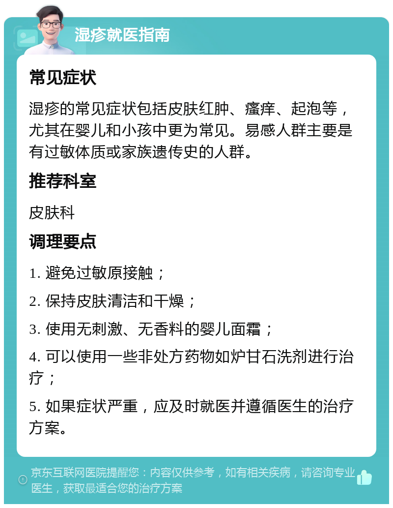 湿疹就医指南 常见症状 湿疹的常见症状包括皮肤红肿、瘙痒、起泡等，尤其在婴儿和小孩中更为常见。易感人群主要是有过敏体质或家族遗传史的人群。 推荐科室 皮肤科 调理要点 1. 避免过敏原接触； 2. 保持皮肤清洁和干燥； 3. 使用无刺激、无香料的婴儿面霜； 4. 可以使用一些非处方药物如炉甘石洗剂进行治疗； 5. 如果症状严重，应及时就医并遵循医生的治疗方案。