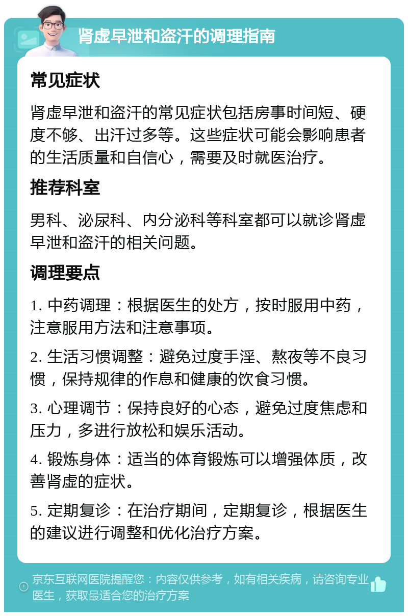 肾虚早泄和盗汗的调理指南 常见症状 肾虚早泄和盗汗的常见症状包括房事时间短、硬度不够、出汗过多等。这些症状可能会影响患者的生活质量和自信心，需要及时就医治疗。 推荐科室 男科、泌尿科、内分泌科等科室都可以就诊肾虚早泄和盗汗的相关问题。 调理要点 1. 中药调理：根据医生的处方，按时服用中药，注意服用方法和注意事项。 2. 生活习惯调整：避免过度手淫、熬夜等不良习惯，保持规律的作息和健康的饮食习惯。 3. 心理调节：保持良好的心态，避免过度焦虑和压力，多进行放松和娱乐活动。 4. 锻炼身体：适当的体育锻炼可以增强体质，改善肾虚的症状。 5. 定期复诊：在治疗期间，定期复诊，根据医生的建议进行调整和优化治疗方案。