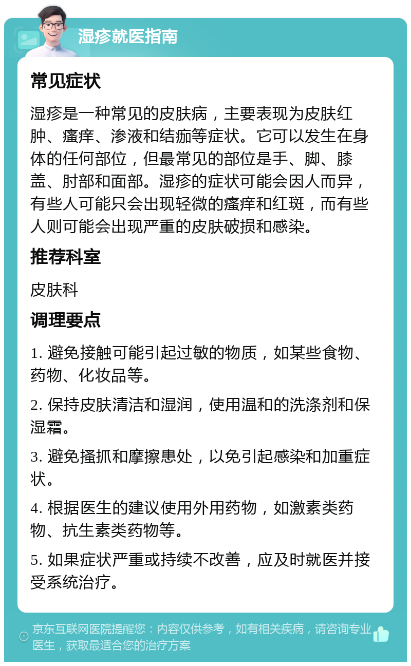 湿疹就医指南 常见症状 湿疹是一种常见的皮肤病，主要表现为皮肤红肿、瘙痒、渗液和结痂等症状。它可以发生在身体的任何部位，但最常见的部位是手、脚、膝盖、肘部和面部。湿疹的症状可能会因人而异，有些人可能只会出现轻微的瘙痒和红斑，而有些人则可能会出现严重的皮肤破损和感染。 推荐科室 皮肤科 调理要点 1. 避免接触可能引起过敏的物质，如某些食物、药物、化妆品等。 2. 保持皮肤清洁和湿润，使用温和的洗涤剂和保湿霜。 3. 避免搔抓和摩擦患处，以免引起感染和加重症状。 4. 根据医生的建议使用外用药物，如激素类药物、抗生素类药物等。 5. 如果症状严重或持续不改善，应及时就医并接受系统治疗。