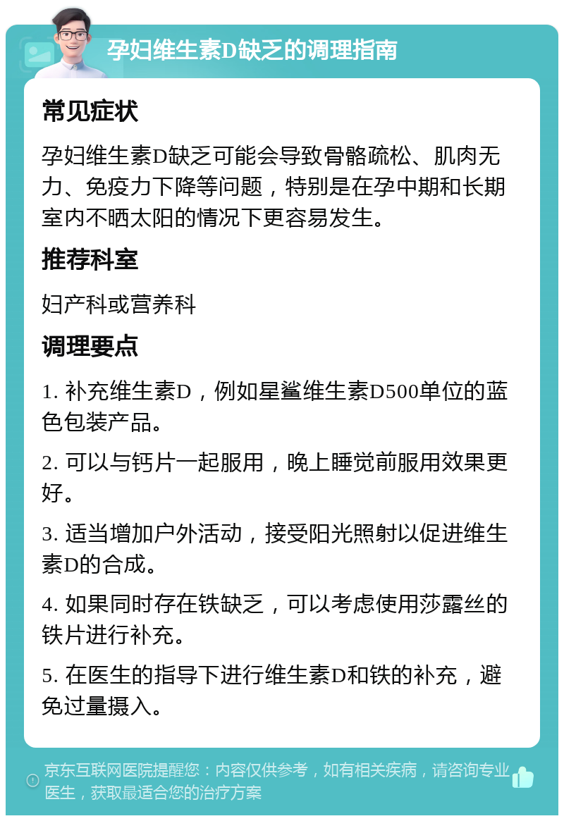 孕妇维生素D缺乏的调理指南 常见症状 孕妇维生素D缺乏可能会导致骨骼疏松、肌肉无力、免疫力下降等问题，特别是在孕中期和长期室内不晒太阳的情况下更容易发生。 推荐科室 妇产科或营养科 调理要点 1. 补充维生素D，例如星鲨维生素D500单位的蓝色包装产品。 2. 可以与钙片一起服用，晚上睡觉前服用效果更好。 3. 适当增加户外活动，接受阳光照射以促进维生素D的合成。 4. 如果同时存在铁缺乏，可以考虑使用莎露丝的铁片进行补充。 5. 在医生的指导下进行维生素D和铁的补充，避免过量摄入。