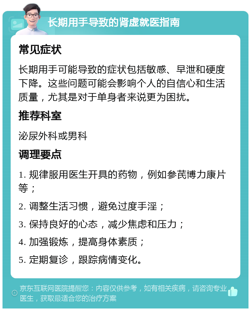 长期用手导致的肾虚就医指南 常见症状 长期用手可能导致的症状包括敏感、早泄和硬度下降。这些问题可能会影响个人的自信心和生活质量，尤其是对于单身者来说更为困扰。 推荐科室 泌尿外科或男科 调理要点 1. 规律服用医生开具的药物，例如参芪博力康片等； 2. 调整生活习惯，避免过度手淫； 3. 保持良好的心态，减少焦虑和压力； 4. 加强锻炼，提高身体素质； 5. 定期复诊，跟踪病情变化。