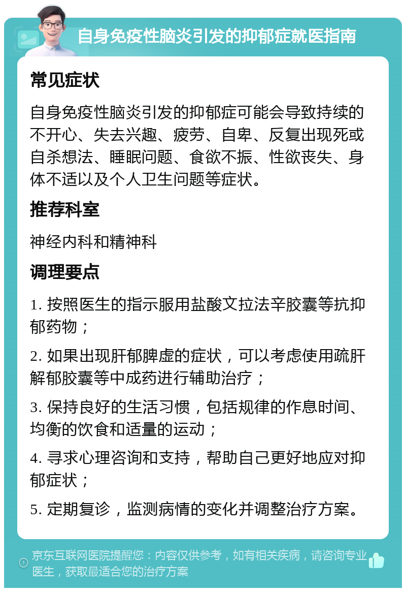 自身免疫性脑炎引发的抑郁症就医指南 常见症状 自身免疫性脑炎引发的抑郁症可能会导致持续的不开心、失去兴趣、疲劳、自卑、反复出现死或自杀想法、睡眠问题、食欲不振、性欲丧失、身体不适以及个人卫生问题等症状。 推荐科室 神经内科和精神科 调理要点 1. 按照医生的指示服用盐酸文拉法辛胶囊等抗抑郁药物； 2. 如果出现肝郁脾虚的症状，可以考虑使用疏肝解郁胶囊等中成药进行辅助治疗； 3. 保持良好的生活习惯，包括规律的作息时间、均衡的饮食和适量的运动； 4. 寻求心理咨询和支持，帮助自己更好地应对抑郁症状； 5. 定期复诊，监测病情的变化并调整治疗方案。