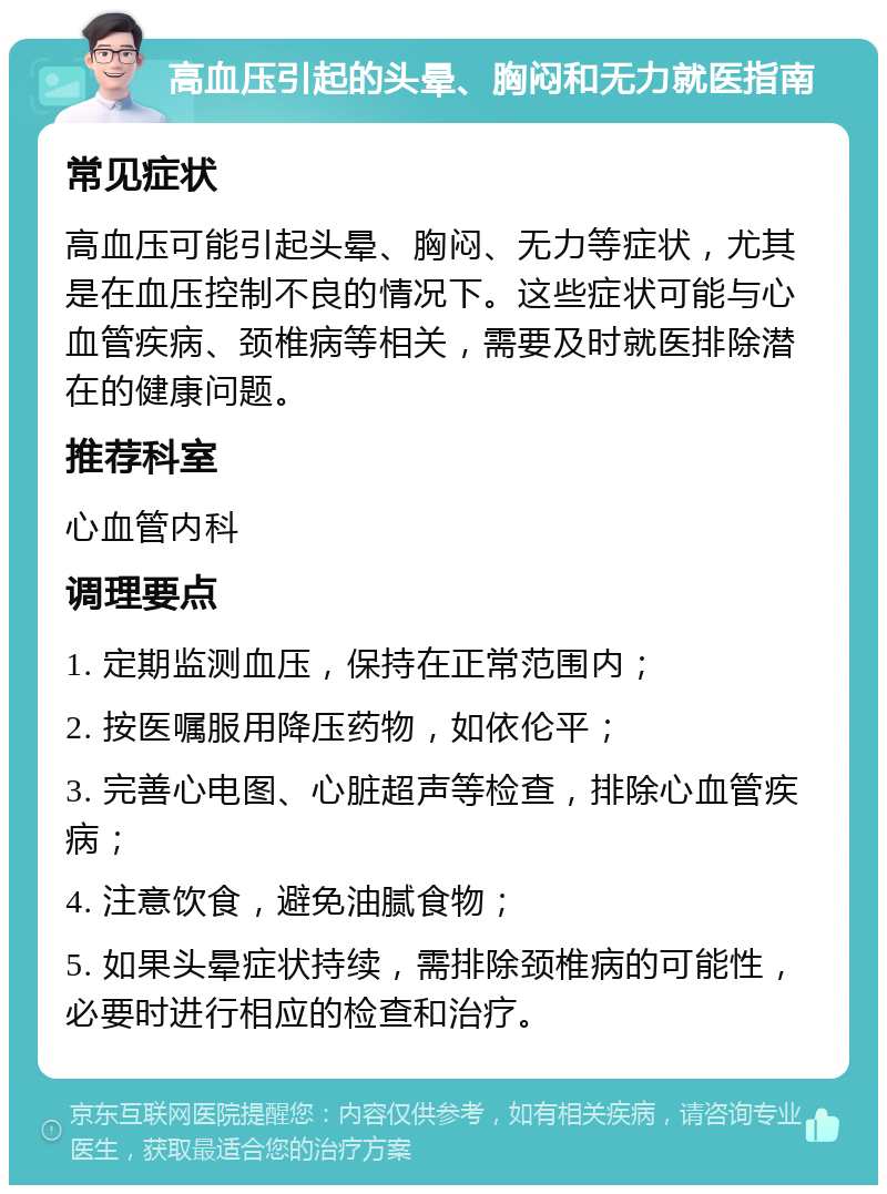 高血压引起的头晕、胸闷和无力就医指南 常见症状 高血压可能引起头晕、胸闷、无力等症状，尤其是在血压控制不良的情况下。这些症状可能与心血管疾病、颈椎病等相关，需要及时就医排除潜在的健康问题。 推荐科室 心血管内科 调理要点 1. 定期监测血压，保持在正常范围内； 2. 按医嘱服用降压药物，如依伦平； 3. 完善心电图、心脏超声等检查，排除心血管疾病； 4. 注意饮食，避免油腻食物； 5. 如果头晕症状持续，需排除颈椎病的可能性，必要时进行相应的检查和治疗。