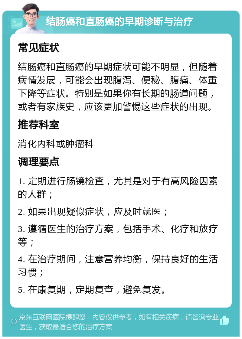 结肠癌和直肠癌的早期诊断与治疗 常见症状 结肠癌和直肠癌的早期症状可能不明显，但随着病情发展，可能会出现腹泻、便秘、腹痛、体重下降等症状。特别是如果你有长期的肠道问题，或者有家族史，应该更加警惕这些症状的出现。 推荐科室 消化内科或肿瘤科 调理要点 1. 定期进行肠镜检查，尤其是对于有高风险因素的人群； 2. 如果出现疑似症状，应及时就医； 3. 遵循医生的治疗方案，包括手术、化疗和放疗等； 4. 在治疗期间，注意营养均衡，保持良好的生活习惯； 5. 在康复期，定期复查，避免复发。