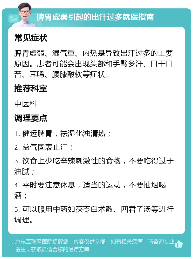 脾胃虚弱引起的出汗过多就医指南 常见症状 脾胃虚弱、湿气重、内热是导致出汗过多的主要原因。患者可能会出现头部和手臂多汗、口干口苦、耳鸣、腰膝酸软等症状。 推荐科室 中医科 调理要点 1. 健运脾胃，祛湿化浊清热； 2. 益气固表止汗； 3. 饮食上少吃辛辣刺激性的食物，不要吃得过于油腻； 4. 平时要注意休息，适当的运动，不要抽烟喝酒； 5. 可以服用中药如茯苓白术散、四君子汤等进行调理。