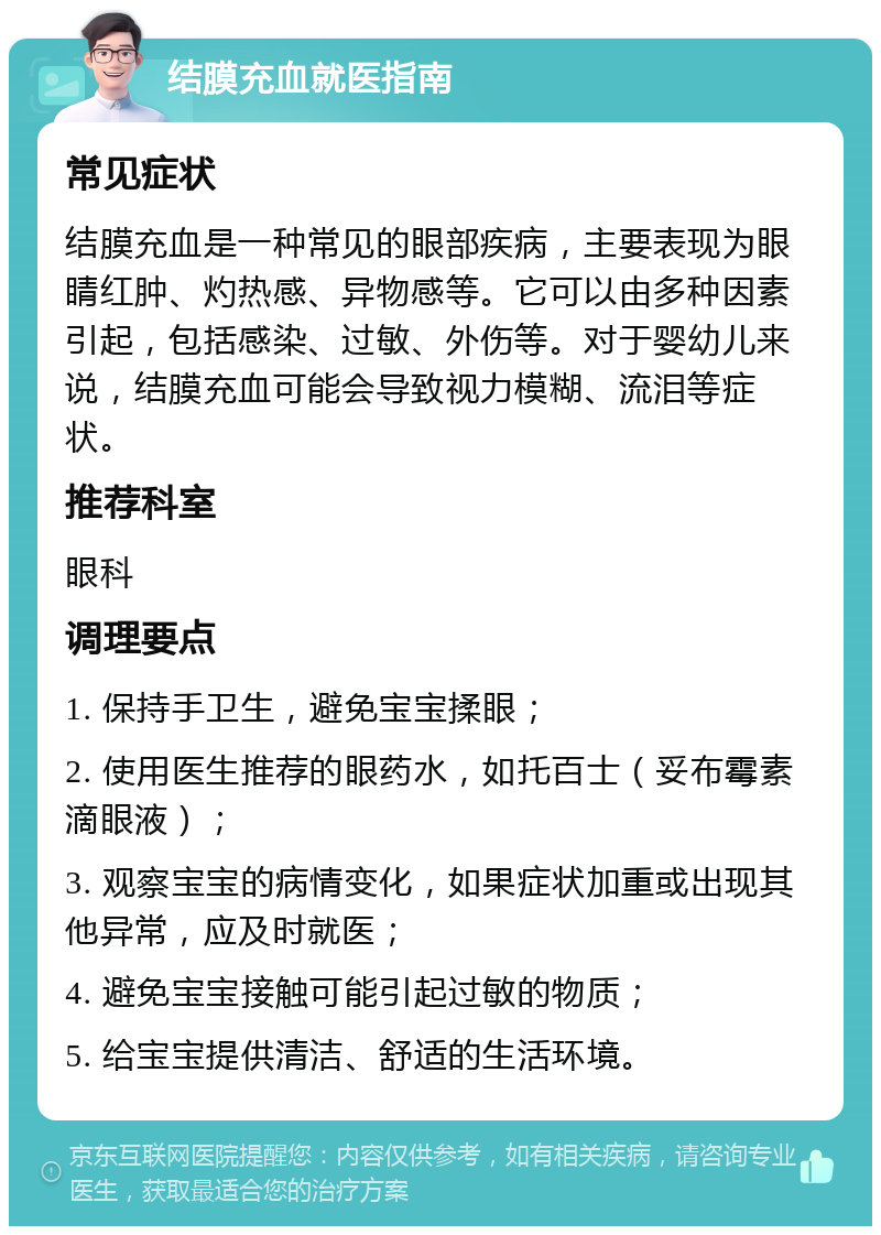 结膜充血就医指南 常见症状 结膜充血是一种常见的眼部疾病，主要表现为眼睛红肿、灼热感、异物感等。它可以由多种因素引起，包括感染、过敏、外伤等。对于婴幼儿来说，结膜充血可能会导致视力模糊、流泪等症状。 推荐科室 眼科 调理要点 1. 保持手卫生，避免宝宝揉眼； 2. 使用医生推荐的眼药水，如托百士（妥布霉素滴眼液）； 3. 观察宝宝的病情变化，如果症状加重或出现其他异常，应及时就医； 4. 避免宝宝接触可能引起过敏的物质； 5. 给宝宝提供清洁、舒适的生活环境。