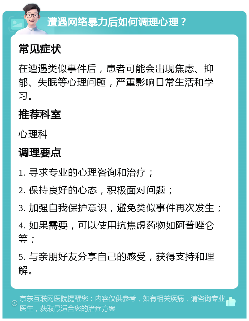 遭遇网络暴力后如何调理心理？ 常见症状 在遭遇类似事件后，患者可能会出现焦虑、抑郁、失眠等心理问题，严重影响日常生活和学习。 推荐科室 心理科 调理要点 1. 寻求专业的心理咨询和治疗； 2. 保持良好的心态，积极面对问题； 3. 加强自我保护意识，避免类似事件再次发生； 4. 如果需要，可以使用抗焦虑药物如阿普唑仑等； 5. 与亲朋好友分享自己的感受，获得支持和理解。