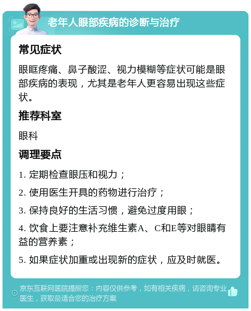 老年人眼部疾病的诊断与治疗 常见症状 眼眶疼痛、鼻子酸涩、视力模糊等症状可能是眼部疾病的表现，尤其是老年人更容易出现这些症状。 推荐科室 眼科 调理要点 1. 定期检查眼压和视力； 2. 使用医生开具的药物进行治疗； 3. 保持良好的生活习惯，避免过度用眼； 4. 饮食上要注意补充维生素A、C和E等对眼睛有益的营养素； 5. 如果症状加重或出现新的症状，应及时就医。