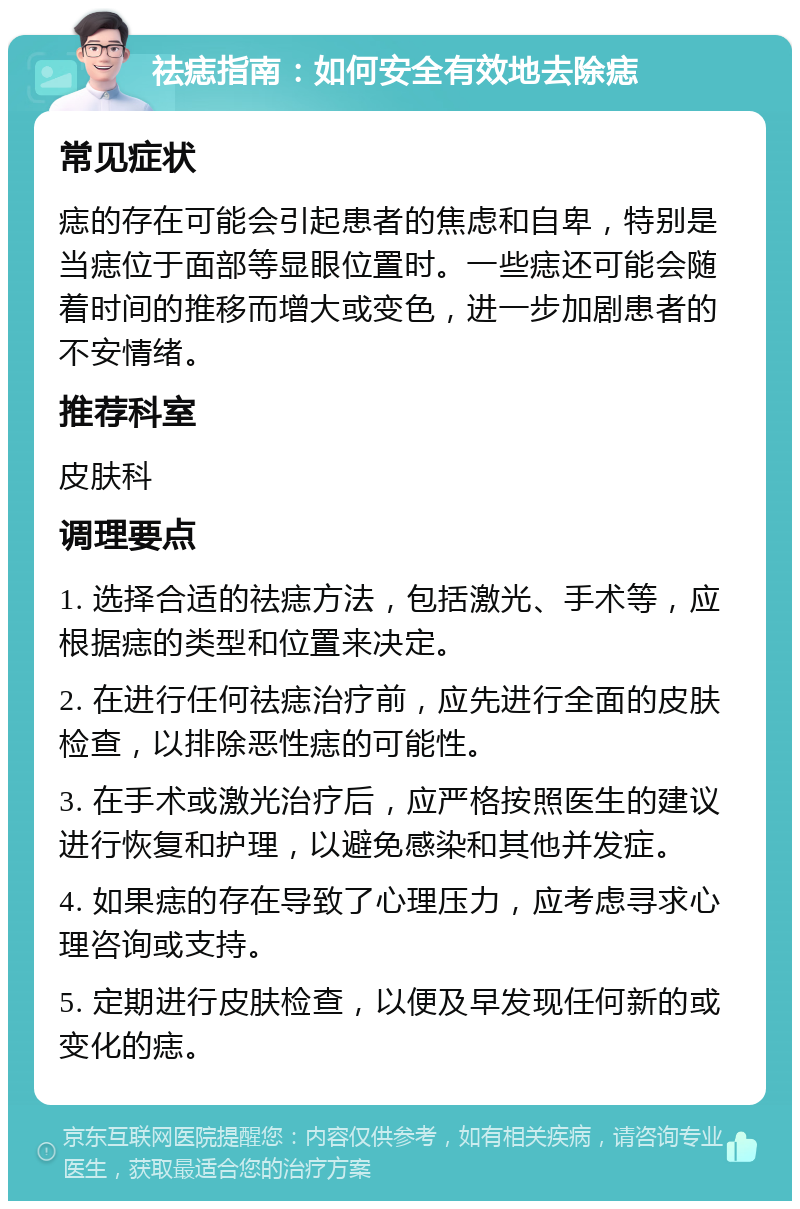 祛痣指南：如何安全有效地去除痣 常见症状 痣的存在可能会引起患者的焦虑和自卑，特别是当痣位于面部等显眼位置时。一些痣还可能会随着时间的推移而增大或变色，进一步加剧患者的不安情绪。 推荐科室 皮肤科 调理要点 1. 选择合适的祛痣方法，包括激光、手术等，应根据痣的类型和位置来决定。 2. 在进行任何祛痣治疗前，应先进行全面的皮肤检查，以排除恶性痣的可能性。 3. 在手术或激光治疗后，应严格按照医生的建议进行恢复和护理，以避免感染和其他并发症。 4. 如果痣的存在导致了心理压力，应考虑寻求心理咨询或支持。 5. 定期进行皮肤检查，以便及早发现任何新的或变化的痣。