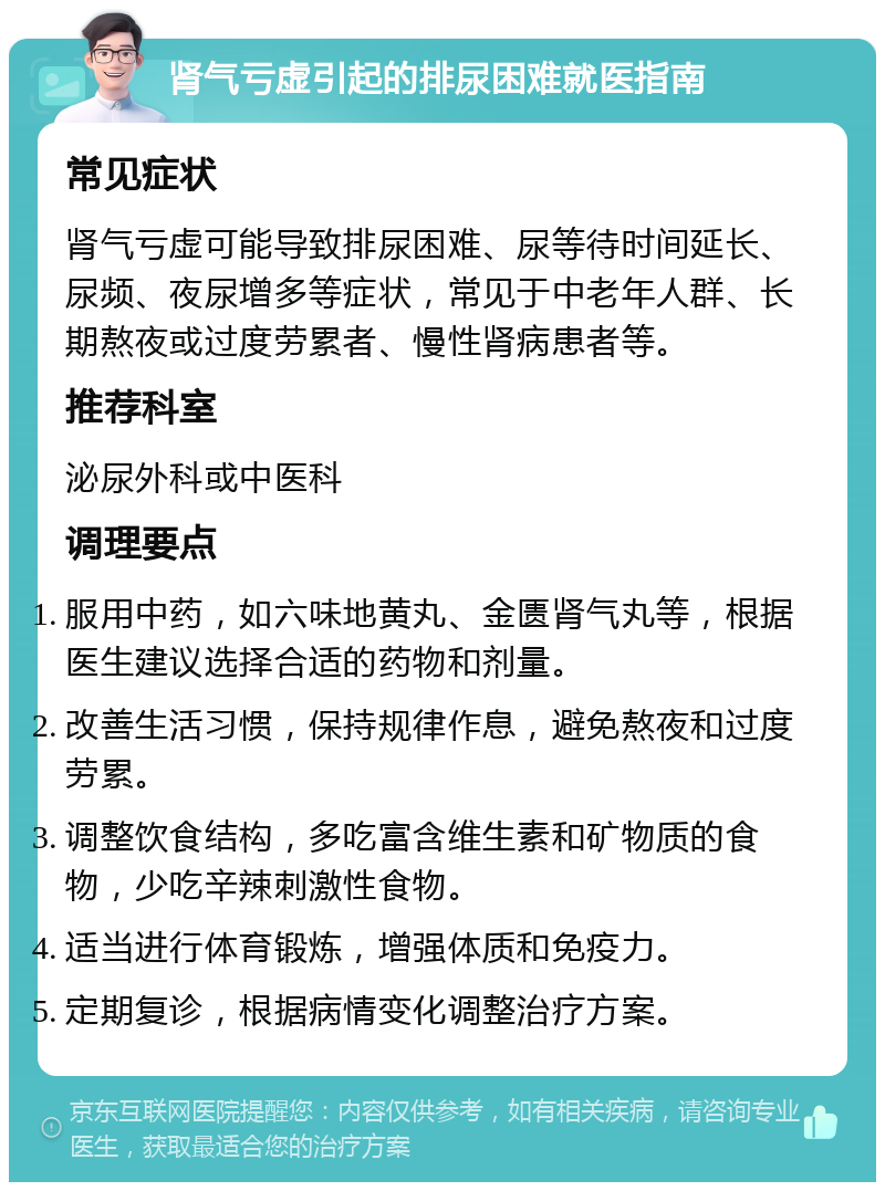 肾气亏虚引起的排尿困难就医指南 常见症状 肾气亏虚可能导致排尿困难、尿等待时间延长、尿频、夜尿增多等症状，常见于中老年人群、长期熬夜或过度劳累者、慢性肾病患者等。 推荐科室 泌尿外科或中医科 调理要点 服用中药，如六味地黄丸、金匮肾气丸等，根据医生建议选择合适的药物和剂量。 改善生活习惯，保持规律作息，避免熬夜和过度劳累。 调整饮食结构，多吃富含维生素和矿物质的食物，少吃辛辣刺激性食物。 适当进行体育锻炼，增强体质和免疫力。 定期复诊，根据病情变化调整治疗方案。