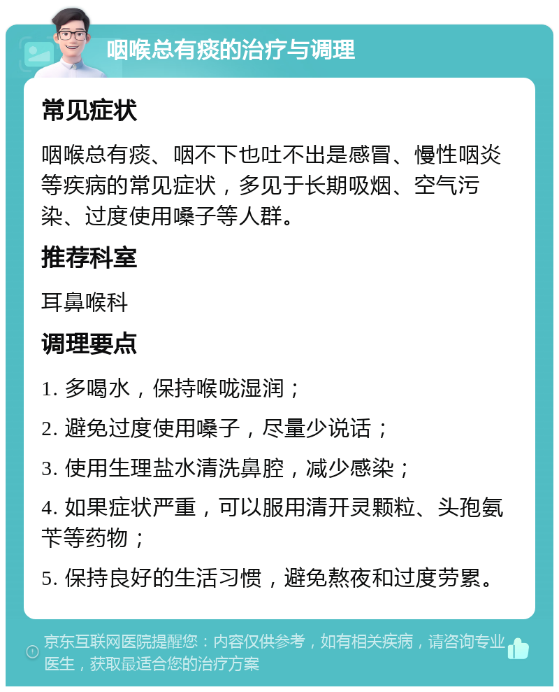 咽喉总有痰的治疗与调理 常见症状 咽喉总有痰、咽不下也吐不出是感冒、慢性咽炎等疾病的常见症状，多见于长期吸烟、空气污染、过度使用嗓子等人群。 推荐科室 耳鼻喉科 调理要点 1. 多喝水，保持喉咙湿润； 2. 避免过度使用嗓子，尽量少说话； 3. 使用生理盐水清洗鼻腔，减少感染； 4. 如果症状严重，可以服用清开灵颗粒、头孢氨苄等药物； 5. 保持良好的生活习惯，避免熬夜和过度劳累。