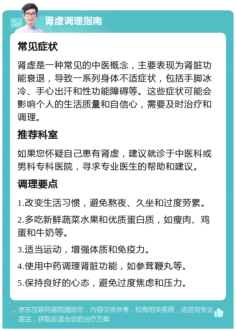 肾虚调理指南 常见症状 肾虚是一种常见的中医概念，主要表现为肾脏功能衰退，导致一系列身体不适症状，包括手脚冰冷、手心出汗和性功能障碍等。这些症状可能会影响个人的生活质量和自信心，需要及时治疗和调理。 推荐科室 如果您怀疑自己患有肾虚，建议就诊于中医科或男科专科医院，寻求专业医生的帮助和建议。 调理要点 1.改变生活习惯，避免熬夜、久坐和过度劳累。 2.多吃新鲜蔬菜水果和优质蛋白质，如瘦肉、鸡蛋和牛奶等。 3.适当运动，增强体质和免疫力。 4.使用中药调理肾脏功能，如参茸鞭丸等。 5.保持良好的心态，避免过度焦虑和压力。