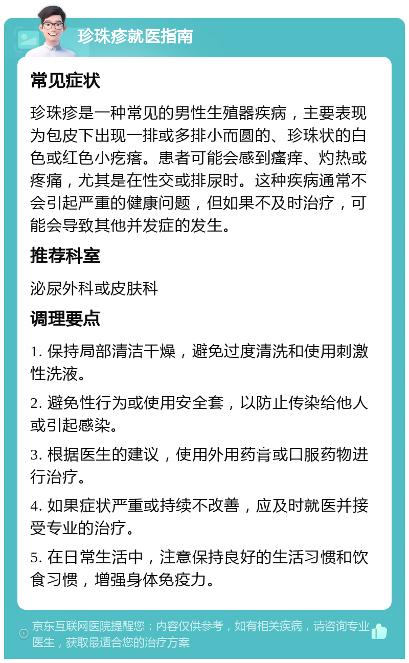 珍珠疹就医指南 常见症状 珍珠疹是一种常见的男性生殖器疾病，主要表现为包皮下出现一排或多排小而圆的、珍珠状的白色或红色小疙瘩。患者可能会感到瘙痒、灼热或疼痛，尤其是在性交或排尿时。这种疾病通常不会引起严重的健康问题，但如果不及时治疗，可能会导致其他并发症的发生。 推荐科室 泌尿外科或皮肤科 调理要点 1. 保持局部清洁干燥，避免过度清洗和使用刺激性洗液。 2. 避免性行为或使用安全套，以防止传染给他人或引起感染。 3. 根据医生的建议，使用外用药膏或口服药物进行治疗。 4. 如果症状严重或持续不改善，应及时就医并接受专业的治疗。 5. 在日常生活中，注意保持良好的生活习惯和饮食习惯，增强身体免疫力。