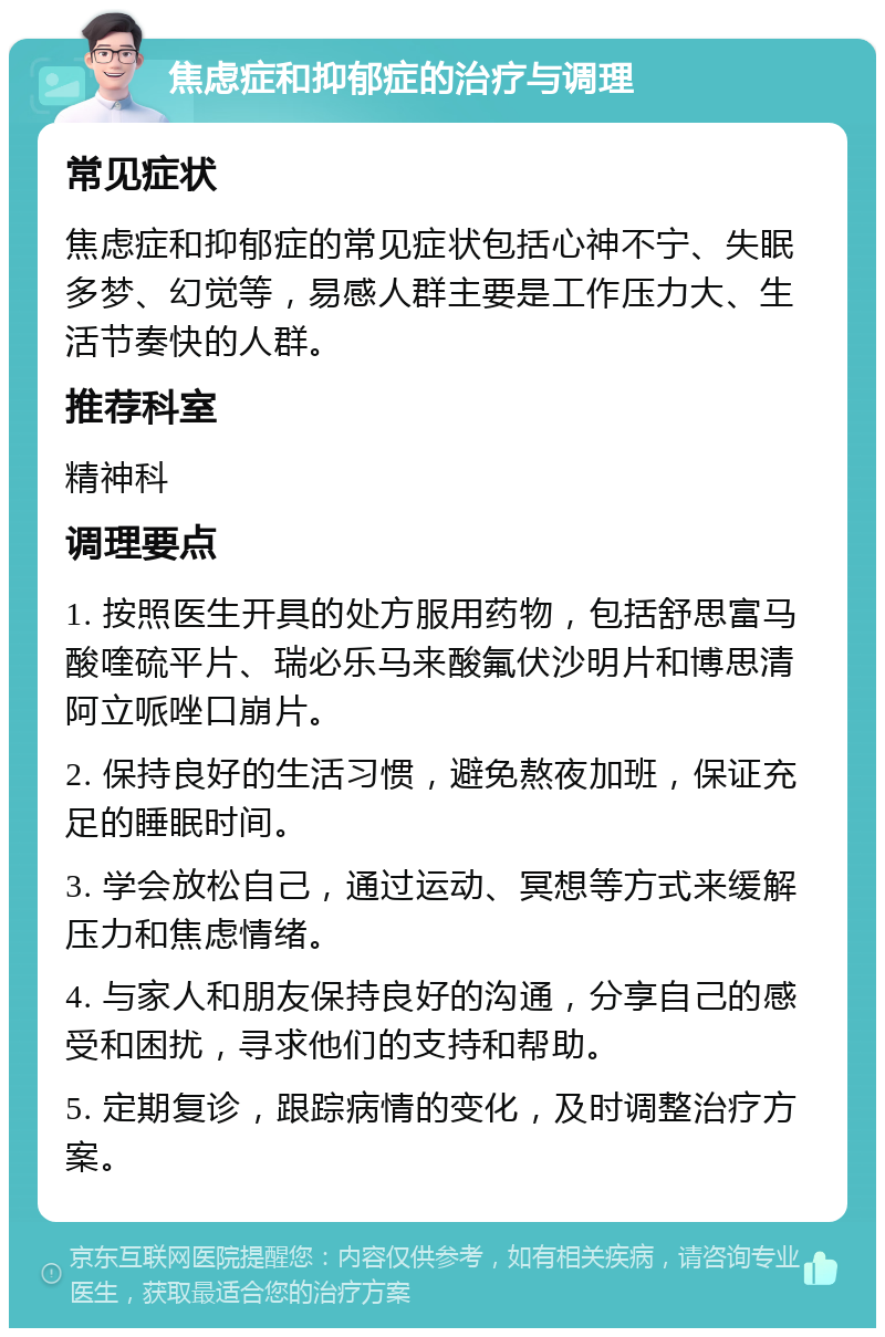 焦虑症和抑郁症的治疗与调理 常见症状 焦虑症和抑郁症的常见症状包括心神不宁、失眠多梦、幻觉等，易感人群主要是工作压力大、生活节奏快的人群。 推荐科室 精神科 调理要点 1. 按照医生开具的处方服用药物，包括舒思富马酸喹硫平片、瑞必乐马来酸氟伏沙明片和博思清阿立哌唑口崩片。 2. 保持良好的生活习惯，避免熬夜加班，保证充足的睡眠时间。 3. 学会放松自己，通过运动、冥想等方式来缓解压力和焦虑情绪。 4. 与家人和朋友保持良好的沟通，分享自己的感受和困扰，寻求他们的支持和帮助。 5. 定期复诊，跟踪病情的变化，及时调整治疗方案。