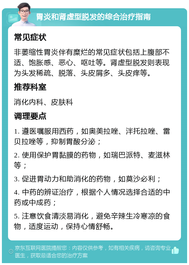 胃炎和肾虚型脱发的综合治疗指南 常见症状 非萎缩性胃炎伴有糜烂的常见症状包括上腹部不适、饱胀感、恶心、呕吐等。肾虚型脱发则表现为头发稀疏、脱落、头皮屑多、头皮痒等。 推荐科室 消化内科、皮肤科 调理要点 1. 遵医嘱服用西药，如奥美拉唑、泮托拉唑、雷贝拉唑等，抑制胃酸分泌； 2. 使用保护胃黏膜的药物，如瑞巴派特、麦滋林等； 3. 促进胃动力和助消化的药物，如莫沙必利； 4. 中药的辨证治疗，根据个人情况选择合适的中药或中成药； 5. 注意饮食清淡易消化，避免辛辣生冷寒凉的食物，适度运动，保持心情舒畅。