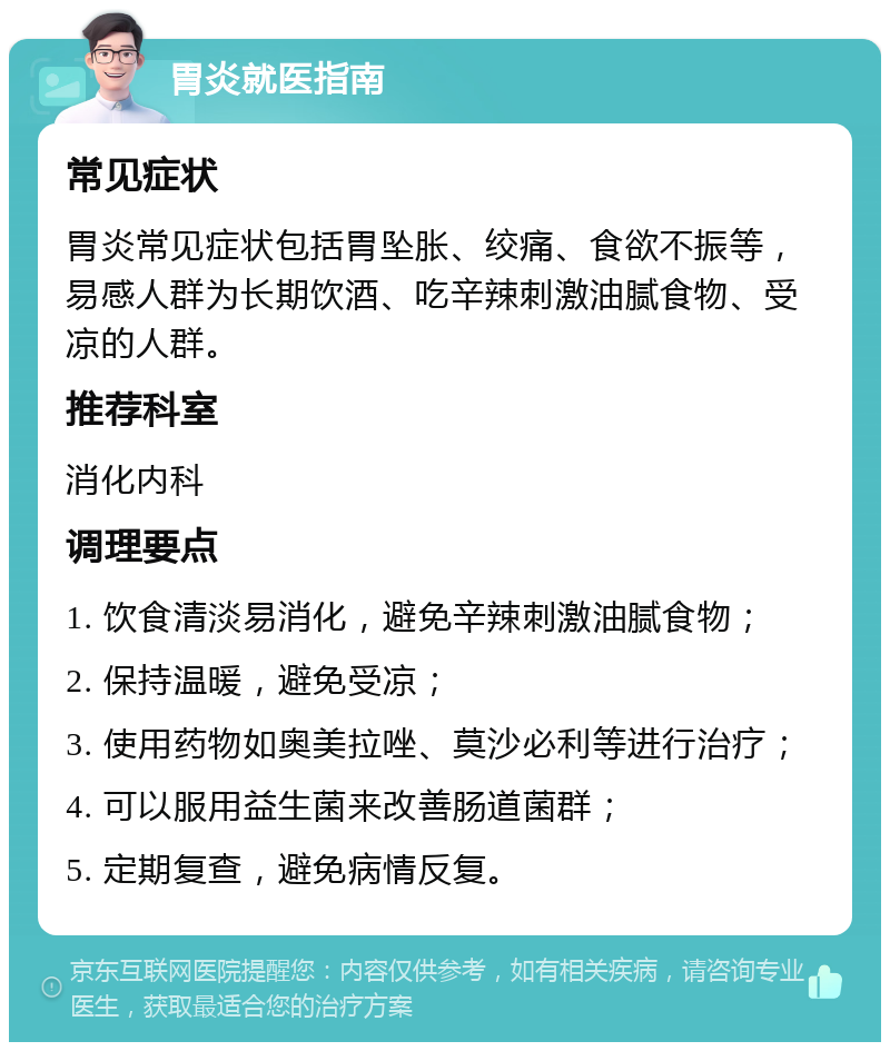 胃炎就医指南 常见症状 胃炎常见症状包括胃坠胀、绞痛、食欲不振等，易感人群为长期饮酒、吃辛辣刺激油腻食物、受凉的人群。 推荐科室 消化内科 调理要点 1. 饮食清淡易消化，避免辛辣刺激油腻食物； 2. 保持温暖，避免受凉； 3. 使用药物如奥美拉唑、莫沙必利等进行治疗； 4. 可以服用益生菌来改善肠道菌群； 5. 定期复查，避免病情反复。