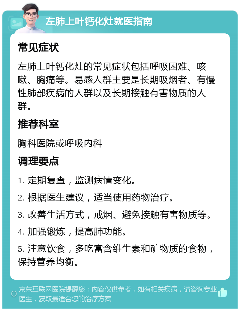 左肺上叶钙化灶就医指南 常见症状 左肺上叶钙化灶的常见症状包括呼吸困难、咳嗽、胸痛等。易感人群主要是长期吸烟者、有慢性肺部疾病的人群以及长期接触有害物质的人群。 推荐科室 胸科医院或呼吸内科 调理要点 1. 定期复查，监测病情变化。 2. 根据医生建议，适当使用药物治疗。 3. 改善生活方式，戒烟、避免接触有害物质等。 4. 加强锻炼，提高肺功能。 5. 注意饮食，多吃富含维生素和矿物质的食物，保持营养均衡。