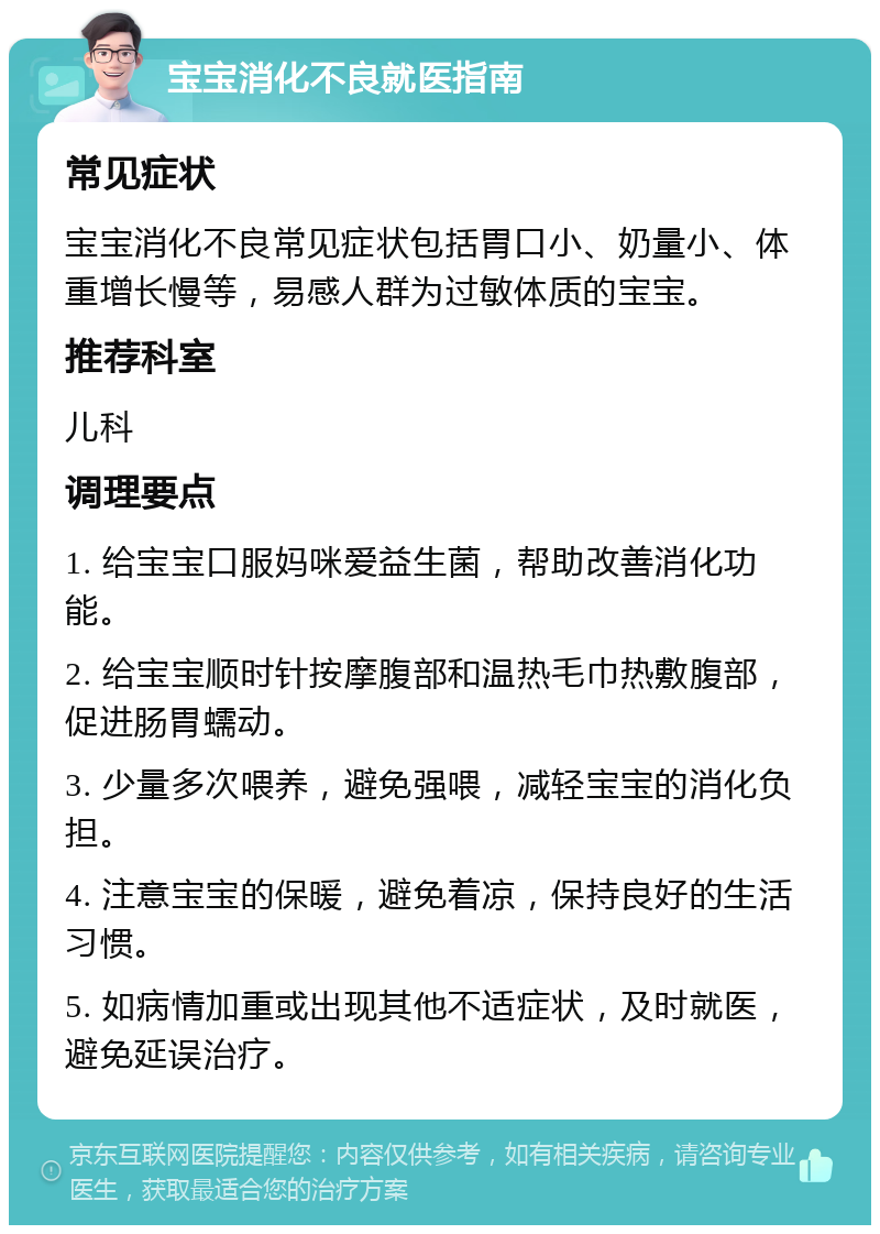 宝宝消化不良就医指南 常见症状 宝宝消化不良常见症状包括胃口小、奶量小、体重增长慢等，易感人群为过敏体质的宝宝。 推荐科室 儿科 调理要点 1. 给宝宝口服妈咪爱益生菌，帮助改善消化功能。 2. 给宝宝顺时针按摩腹部和温热毛巾热敷腹部，促进肠胃蠕动。 3. 少量多次喂养，避免强喂，减轻宝宝的消化负担。 4. 注意宝宝的保暖，避免着凉，保持良好的生活习惯。 5. 如病情加重或出现其他不适症状，及时就医，避免延误治疗。