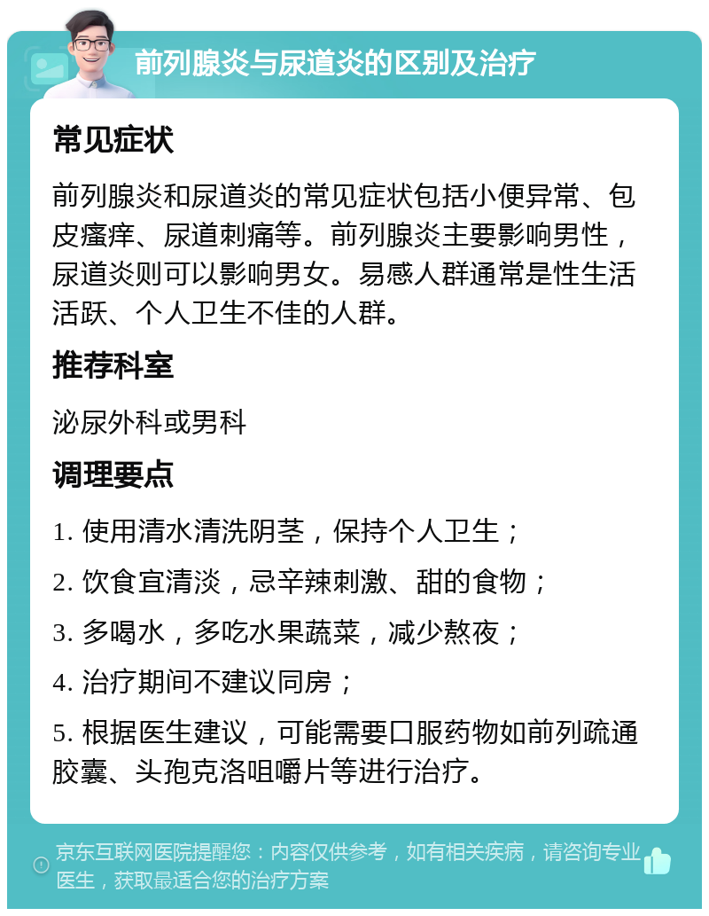 前列腺炎与尿道炎的区别及治疗 常见症状 前列腺炎和尿道炎的常见症状包括小便异常、包皮瘙痒、尿道刺痛等。前列腺炎主要影响男性，尿道炎则可以影响男女。易感人群通常是性生活活跃、个人卫生不佳的人群。 推荐科室 泌尿外科或男科 调理要点 1. 使用清水清洗阴茎，保持个人卫生； 2. 饮食宜清淡，忌辛辣刺激、甜的食物； 3. 多喝水，多吃水果蔬菜，减少熬夜； 4. 治疗期间不建议同房； 5. 根据医生建议，可能需要口服药物如前列疏通胶囊、头孢克洛咀嚼片等进行治疗。