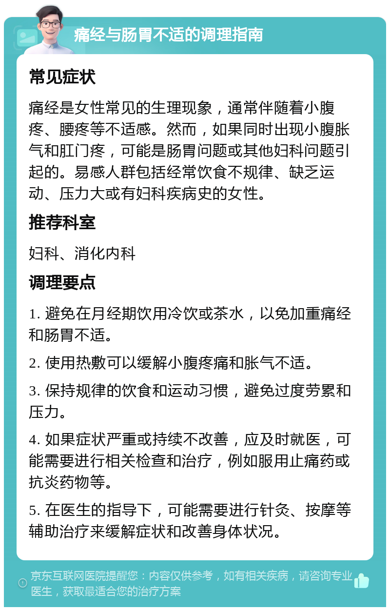 痛经与肠胃不适的调理指南 常见症状 痛经是女性常见的生理现象，通常伴随着小腹疼、腰疼等不适感。然而，如果同时出现小腹胀气和肛门疼，可能是肠胃问题或其他妇科问题引起的。易感人群包括经常饮食不规律、缺乏运动、压力大或有妇科疾病史的女性。 推荐科室 妇科、消化内科 调理要点 1. 避免在月经期饮用冷饮或茶水，以免加重痛经和肠胃不适。 2. 使用热敷可以缓解小腹疼痛和胀气不适。 3. 保持规律的饮食和运动习惯，避免过度劳累和压力。 4. 如果症状严重或持续不改善，应及时就医，可能需要进行相关检查和治疗，例如服用止痛药或抗炎药物等。 5. 在医生的指导下，可能需要进行针灸、按摩等辅助治疗来缓解症状和改善身体状况。