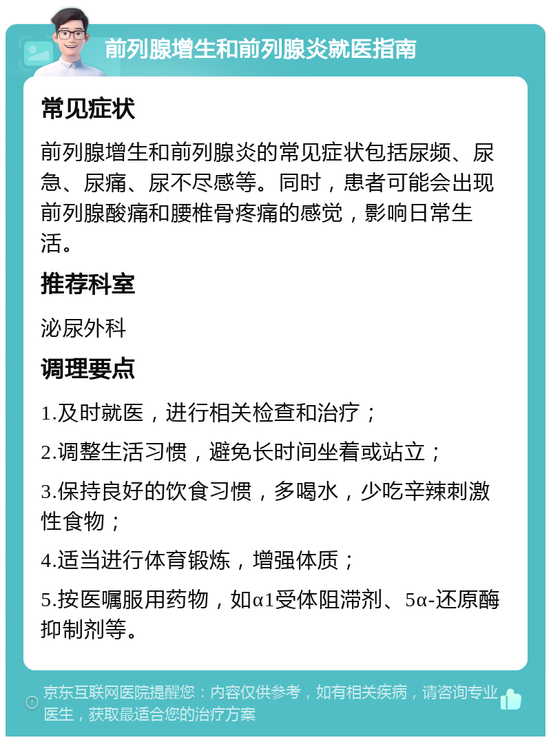 前列腺增生和前列腺炎就医指南 常见症状 前列腺增生和前列腺炎的常见症状包括尿频、尿急、尿痛、尿不尽感等。同时，患者可能会出现前列腺酸痛和腰椎骨疼痛的感觉，影响日常生活。 推荐科室 泌尿外科 调理要点 1.及时就医，进行相关检查和治疗； 2.调整生活习惯，避免长时间坐着或站立； 3.保持良好的饮食习惯，多喝水，少吃辛辣刺激性食物； 4.适当进行体育锻炼，增强体质； 5.按医嘱服用药物，如α1受体阻滞剂、5α-还原酶抑制剂等。