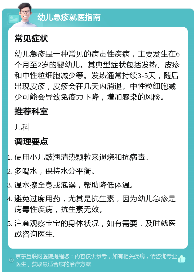 幼儿急疹就医指南 常见症状 幼儿急疹是一种常见的病毒性疾病，主要发生在6个月至2岁的婴幼儿。其典型症状包括发热、皮疹和中性粒细胞减少等。发热通常持续3-5天，随后出现皮疹，皮疹会在几天内消退。中性粒细胞减少可能会导致免疫力下降，增加感染的风险。 推荐科室 儿科 调理要点 使用小儿豉翘清热颗粒来退烧和抗病毒。 多喝水，保持水分平衡。 温水擦全身或泡澡，帮助降低体温。 避免过度用药，尤其是抗生素，因为幼儿急疹是病毒性疾病，抗生素无效。 注意观察宝宝的身体状况，如有需要，及时就医或咨询医生。