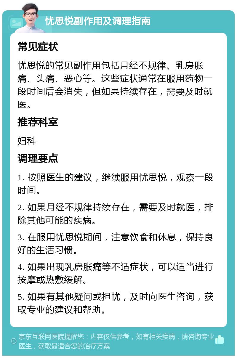 忧思悦副作用及调理指南 常见症状 忧思悦的常见副作用包括月经不规律、乳房胀痛、头痛、恶心等。这些症状通常在服用药物一段时间后会消失，但如果持续存在，需要及时就医。 推荐科室 妇科 调理要点 1. 按照医生的建议，继续服用忧思悦，观察一段时间。 2. 如果月经不规律持续存在，需要及时就医，排除其他可能的疾病。 3. 在服用忧思悦期间，注意饮食和休息，保持良好的生活习惯。 4. 如果出现乳房胀痛等不适症状，可以适当进行按摩或热敷缓解。 5. 如果有其他疑问或担忧，及时向医生咨询，获取专业的建议和帮助。