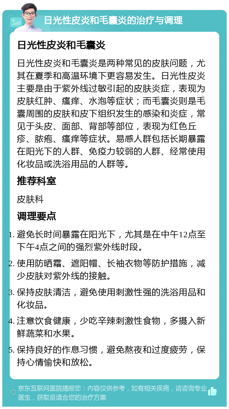 日光性皮炎和毛囊炎的治疗与调理 日光性皮炎和毛囊炎 日光性皮炎和毛囊炎是两种常见的皮肤问题，尤其在夏季和高温环境下更容易发生。日光性皮炎主要是由于紫外线过敏引起的皮肤炎症，表现为皮肤红肿、瘙痒、水泡等症状；而毛囊炎则是毛囊周围的皮肤和皮下组织发生的感染和炎症，常见于头皮、面部、背部等部位，表现为红色丘疹、脓疱、瘙痒等症状。易感人群包括长期暴露在阳光下的人群、免疫力较弱的人群、经常使用化妆品或洗浴用品的人群等。 推荐科室 皮肤科 调理要点 避免长时间暴露在阳光下，尤其是在中午12点至下午4点之间的强烈紫外线时段。 使用防晒霜、遮阳帽、长袖衣物等防护措施，减少皮肤对紫外线的接触。 保持皮肤清洁，避免使用刺激性强的洗浴用品和化妆品。 注意饮食健康，少吃辛辣刺激性食物，多摄入新鲜蔬菜和水果。 保持良好的作息习惯，避免熬夜和过度疲劳，保持心情愉快和放松。