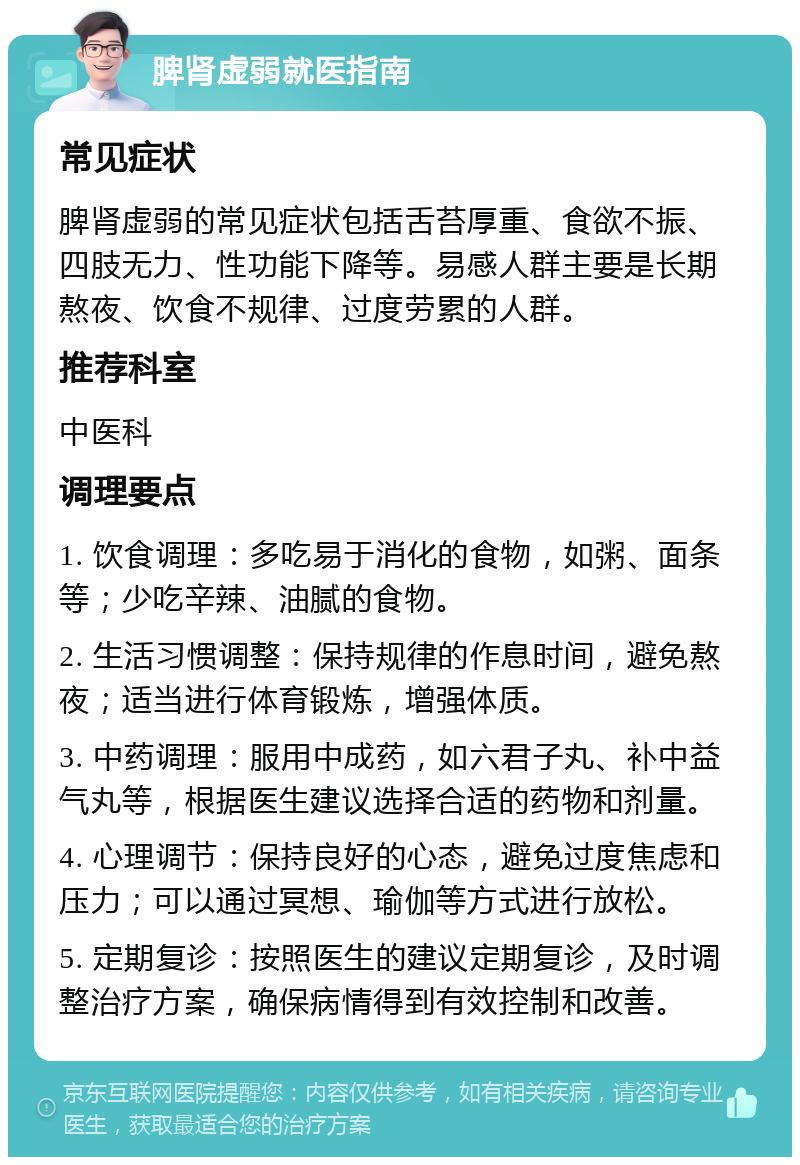 脾肾虚弱就医指南 常见症状 脾肾虚弱的常见症状包括舌苔厚重、食欲不振、四肢无力、性功能下降等。易感人群主要是长期熬夜、饮食不规律、过度劳累的人群。 推荐科室 中医科 调理要点 1. 饮食调理：多吃易于消化的食物，如粥、面条等；少吃辛辣、油腻的食物。 2. 生活习惯调整：保持规律的作息时间，避免熬夜；适当进行体育锻炼，增强体质。 3. 中药调理：服用中成药，如六君子丸、补中益气丸等，根据医生建议选择合适的药物和剂量。 4. 心理调节：保持良好的心态，避免过度焦虑和压力；可以通过冥想、瑜伽等方式进行放松。 5. 定期复诊：按照医生的建议定期复诊，及时调整治疗方案，确保病情得到有效控制和改善。