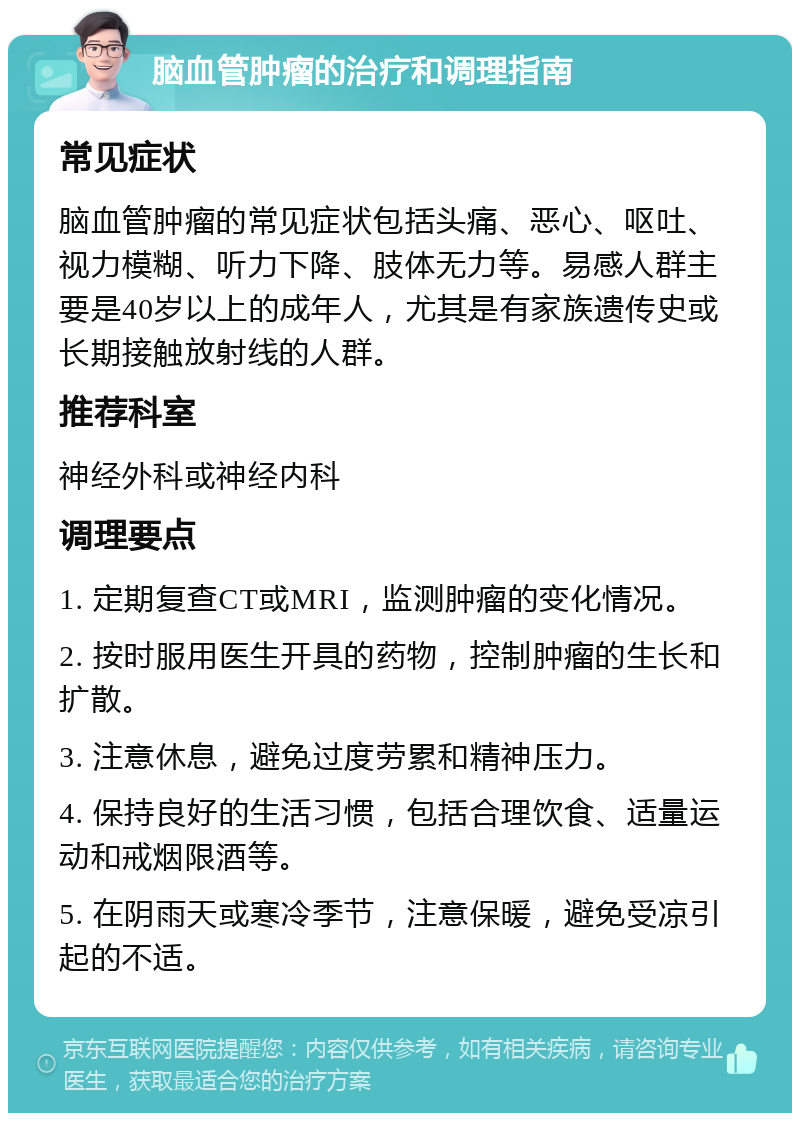 脑血管肿瘤的治疗和调理指南 常见症状 脑血管肿瘤的常见症状包括头痛、恶心、呕吐、视力模糊、听力下降、肢体无力等。易感人群主要是40岁以上的成年人，尤其是有家族遗传史或长期接触放射线的人群。 推荐科室 神经外科或神经内科 调理要点 1. 定期复查CT或MRI，监测肿瘤的变化情况。 2. 按时服用医生开具的药物，控制肿瘤的生长和扩散。 3. 注意休息，避免过度劳累和精神压力。 4. 保持良好的生活习惯，包括合理饮食、适量运动和戒烟限酒等。 5. 在阴雨天或寒冷季节，注意保暖，避免受凉引起的不适。