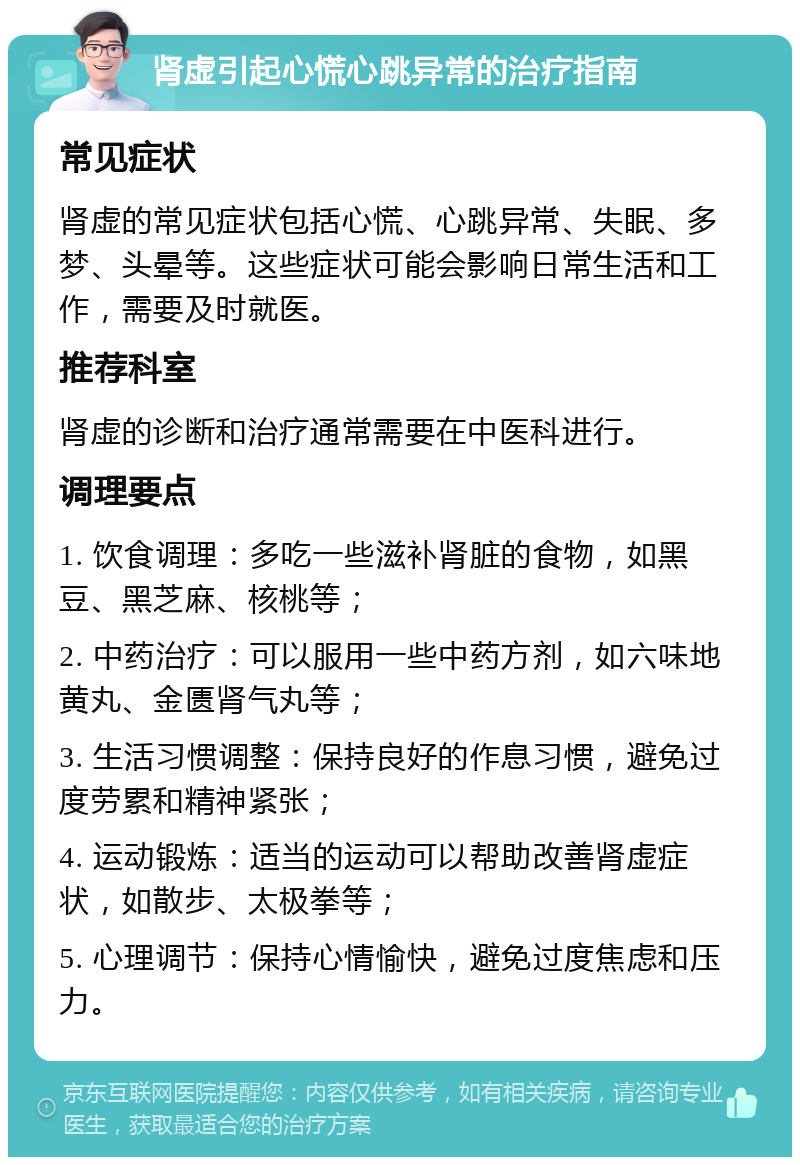 肾虚引起心慌心跳异常的治疗指南 常见症状 肾虚的常见症状包括心慌、心跳异常、失眠、多梦、头晕等。这些症状可能会影响日常生活和工作，需要及时就医。 推荐科室 肾虚的诊断和治疗通常需要在中医科进行。 调理要点 1. 饮食调理：多吃一些滋补肾脏的食物，如黑豆、黑芝麻、核桃等； 2. 中药治疗：可以服用一些中药方剂，如六味地黄丸、金匮肾气丸等； 3. 生活习惯调整：保持良好的作息习惯，避免过度劳累和精神紧张； 4. 运动锻炼：适当的运动可以帮助改善肾虚症状，如散步、太极拳等； 5. 心理调节：保持心情愉快，避免过度焦虑和压力。