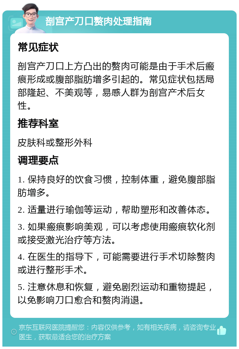 剖宫产刀口赘肉处理指南 常见症状 剖宫产刀口上方凸出的赘肉可能是由于手术后瘢痕形成或腹部脂肪增多引起的。常见症状包括局部隆起、不美观等，易感人群为剖宫产术后女性。 推荐科室 皮肤科或整形外科 调理要点 1. 保持良好的饮食习惯，控制体重，避免腹部脂肪增多。 2. 适量进行瑜伽等运动，帮助塑形和改善体态。 3. 如果瘢痕影响美观，可以考虑使用瘢痕软化剂或接受激光治疗等方法。 4. 在医生的指导下，可能需要进行手术切除赘肉或进行整形手术。 5. 注意休息和恢复，避免剧烈运动和重物提起，以免影响刀口愈合和赘肉消退。