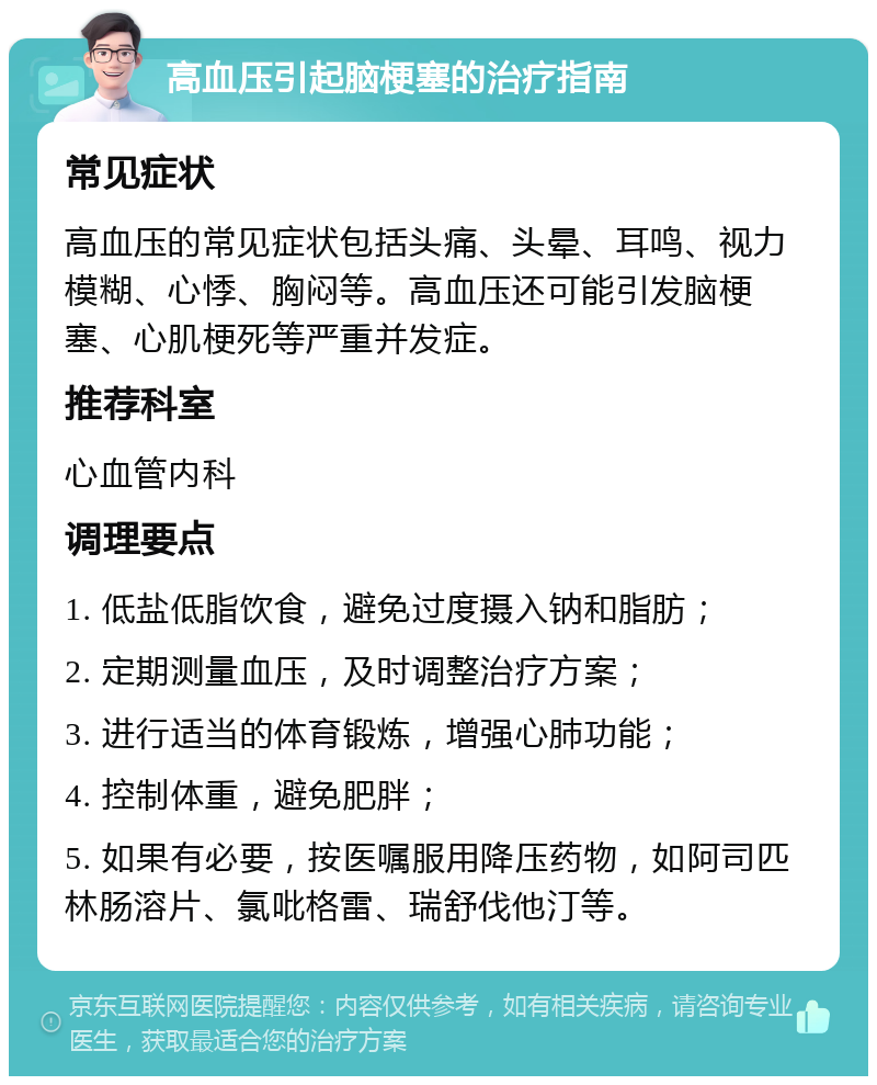 高血压引起脑梗塞的治疗指南 常见症状 高血压的常见症状包括头痛、头晕、耳鸣、视力模糊、心悸、胸闷等。高血压还可能引发脑梗塞、心肌梗死等严重并发症。 推荐科室 心血管内科 调理要点 1. 低盐低脂饮食，避免过度摄入钠和脂肪； 2. 定期测量血压，及时调整治疗方案； 3. 进行适当的体育锻炼，增强心肺功能； 4. 控制体重，避免肥胖； 5. 如果有必要，按医嘱服用降压药物，如阿司匹林肠溶片、氯吡格雷、瑞舒伐他汀等。