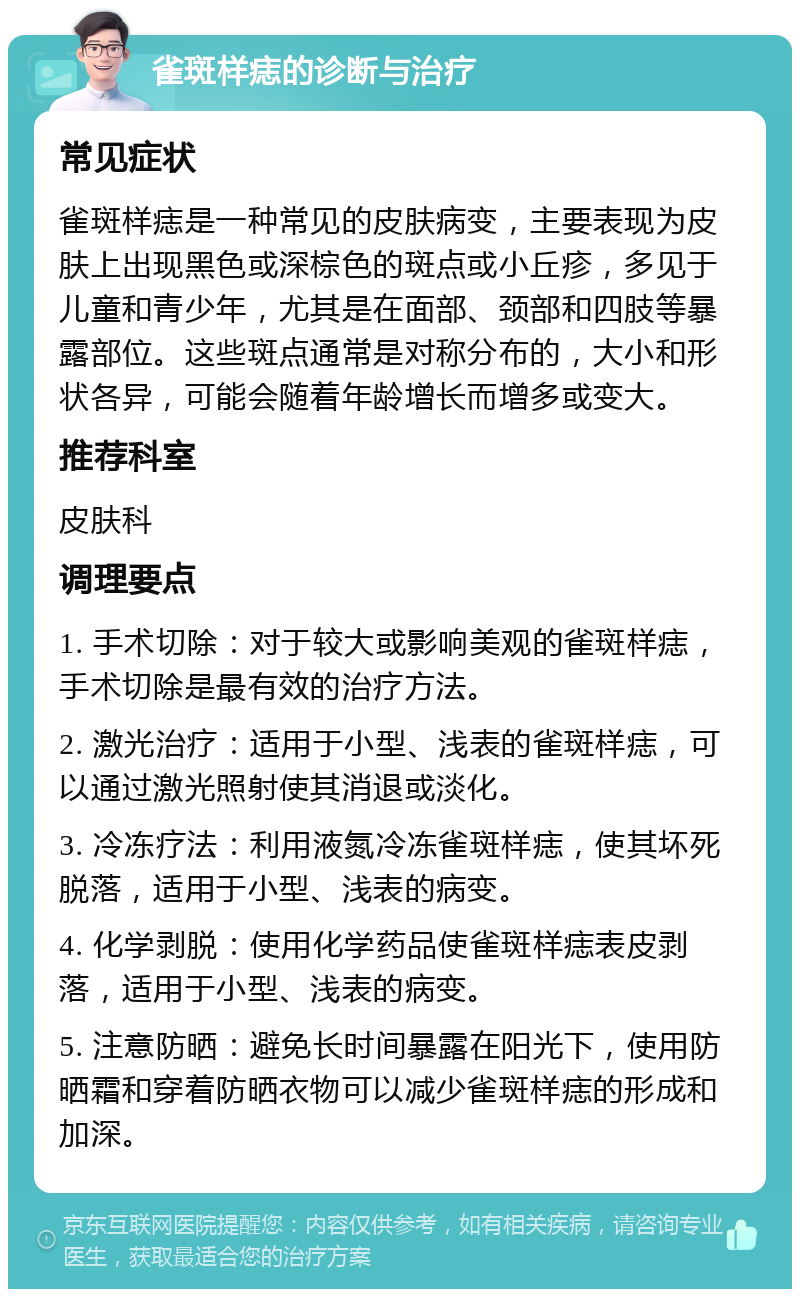 雀斑样痣的诊断与治疗 常见症状 雀斑样痣是一种常见的皮肤病变，主要表现为皮肤上出现黑色或深棕色的斑点或小丘疹，多见于儿童和青少年，尤其是在面部、颈部和四肢等暴露部位。这些斑点通常是对称分布的，大小和形状各异，可能会随着年龄增长而增多或变大。 推荐科室 皮肤科 调理要点 1. 手术切除：对于较大或影响美观的雀斑样痣，手术切除是最有效的治疗方法。 2. 激光治疗：适用于小型、浅表的雀斑样痣，可以通过激光照射使其消退或淡化。 3. 冷冻疗法：利用液氮冷冻雀斑样痣，使其坏死脱落，适用于小型、浅表的病变。 4. 化学剥脱：使用化学药品使雀斑样痣表皮剥落，适用于小型、浅表的病变。 5. 注意防晒：避免长时间暴露在阳光下，使用防晒霜和穿着防晒衣物可以减少雀斑样痣的形成和加深。