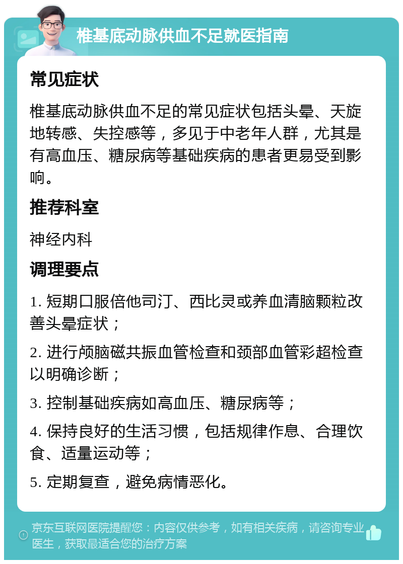 椎基底动脉供血不足就医指南 常见症状 椎基底动脉供血不足的常见症状包括头晕、天旋地转感、失控感等，多见于中老年人群，尤其是有高血压、糖尿病等基础疾病的患者更易受到影响。 推荐科室 神经内科 调理要点 1. 短期口服倍他司汀、西比灵或养血清脑颗粒改善头晕症状； 2. 进行颅脑磁共振血管检查和颈部血管彩超检查以明确诊断； 3. 控制基础疾病如高血压、糖尿病等； 4. 保持良好的生活习惯，包括规律作息、合理饮食、适量运动等； 5. 定期复查，避免病情恶化。