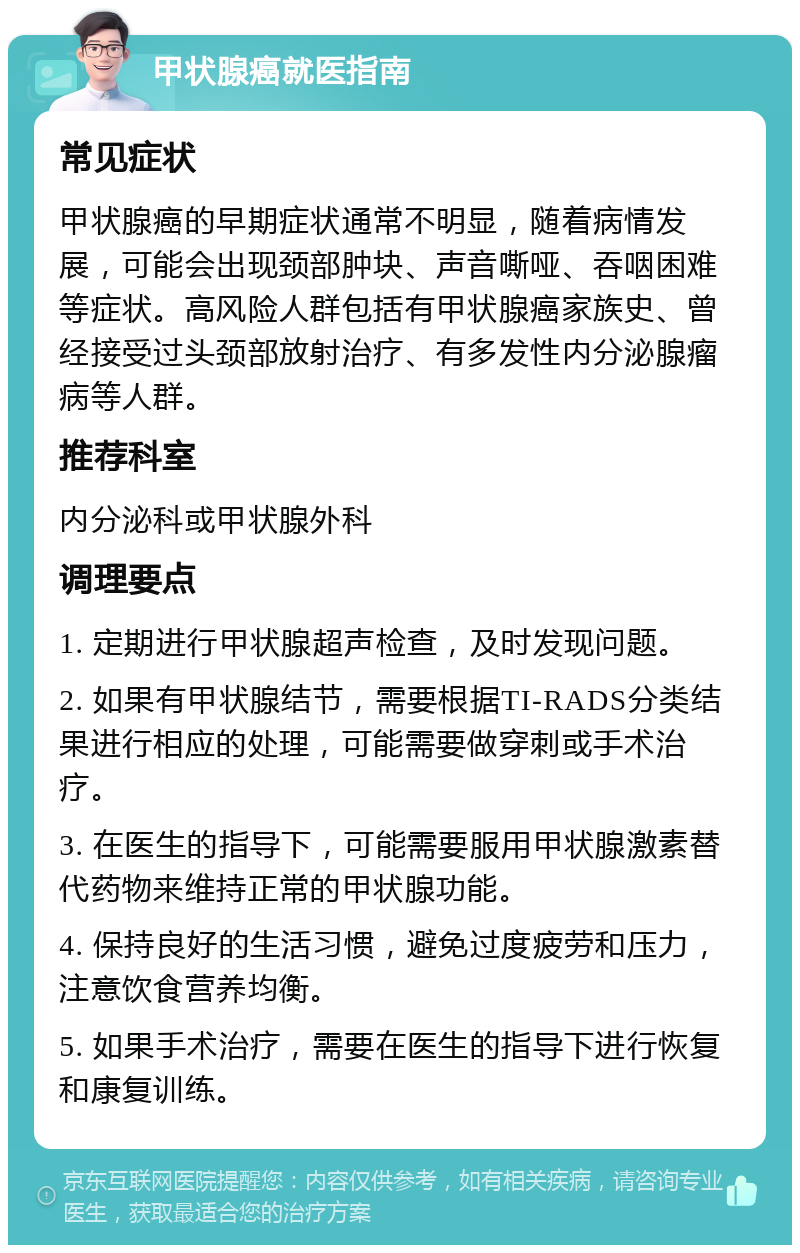 甲状腺癌就医指南 常见症状 甲状腺癌的早期症状通常不明显，随着病情发展，可能会出现颈部肿块、声音嘶哑、吞咽困难等症状。高风险人群包括有甲状腺癌家族史、曾经接受过头颈部放射治疗、有多发性内分泌腺瘤病等人群。 推荐科室 内分泌科或甲状腺外科 调理要点 1. 定期进行甲状腺超声检查，及时发现问题。 2. 如果有甲状腺结节，需要根据TI-RADS分类结果进行相应的处理，可能需要做穿刺或手术治疗。 3. 在医生的指导下，可能需要服用甲状腺激素替代药物来维持正常的甲状腺功能。 4. 保持良好的生活习惯，避免过度疲劳和压力，注意饮食营养均衡。 5. 如果手术治疗，需要在医生的指导下进行恢复和康复训练。