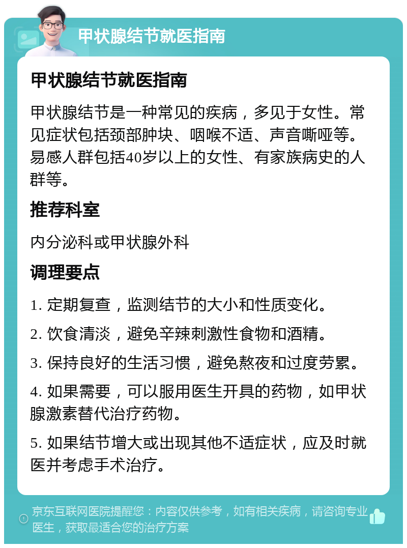 甲状腺结节就医指南 甲状腺结节就医指南 甲状腺结节是一种常见的疾病，多见于女性。常见症状包括颈部肿块、咽喉不适、声音嘶哑等。易感人群包括40岁以上的女性、有家族病史的人群等。 推荐科室 内分泌科或甲状腺外科 调理要点 1. 定期复查，监测结节的大小和性质变化。 2. 饮食清淡，避免辛辣刺激性食物和酒精。 3. 保持良好的生活习惯，避免熬夜和过度劳累。 4. 如果需要，可以服用医生开具的药物，如甲状腺激素替代治疗药物。 5. 如果结节增大或出现其他不适症状，应及时就医并考虑手术治疗。