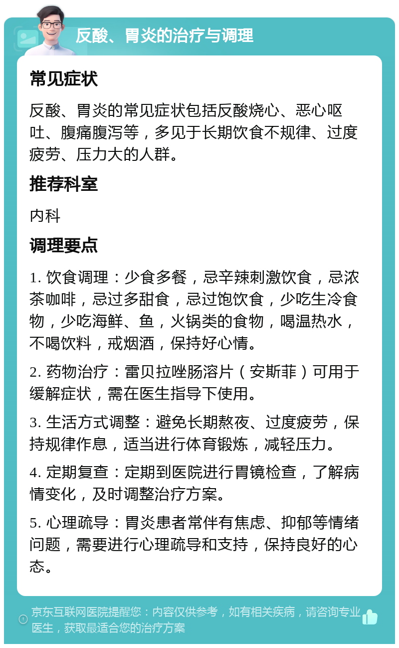 反酸、胃炎的治疗与调理 常见症状 反酸、胃炎的常见症状包括反酸烧心、恶心呕吐、腹痛腹泻等，多见于长期饮食不规律、过度疲劳、压力大的人群。 推荐科室 内科 调理要点 1. 饮食调理：少食多餐，忌辛辣刺激饮食，忌浓茶咖啡，忌过多甜食，忌过饱饮食，少吃生冷食物，少吃海鲜、鱼，火锅类的食物，喝温热水，不喝饮料，戒烟酒，保持好心情。 2. 药物治疗：雷贝拉唑肠溶片（安斯菲）可用于缓解症状，需在医生指导下使用。 3. 生活方式调整：避免长期熬夜、过度疲劳，保持规律作息，适当进行体育锻炼，减轻压力。 4. 定期复查：定期到医院进行胃镜检查，了解病情变化，及时调整治疗方案。 5. 心理疏导：胃炎患者常伴有焦虑、抑郁等情绪问题，需要进行心理疏导和支持，保持良好的心态。