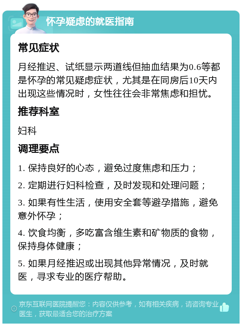 怀孕疑虑的就医指南 常见症状 月经推迟、试纸显示两道线但抽血结果为0.6等都是怀孕的常见疑虑症状，尤其是在同房后10天内出现这些情况时，女性往往会非常焦虑和担忧。 推荐科室 妇科 调理要点 1. 保持良好的心态，避免过度焦虑和压力； 2. 定期进行妇科检查，及时发现和处理问题； 3. 如果有性生活，使用安全套等避孕措施，避免意外怀孕； 4. 饮食均衡，多吃富含维生素和矿物质的食物，保持身体健康； 5. 如果月经推迟或出现其他异常情况，及时就医，寻求专业的医疗帮助。