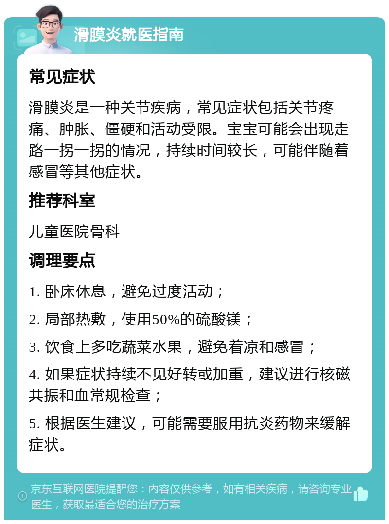 滑膜炎就医指南 常见症状 滑膜炎是一种关节疾病，常见症状包括关节疼痛、肿胀、僵硬和活动受限。宝宝可能会出现走路一拐一拐的情况，持续时间较长，可能伴随着感冒等其他症状。 推荐科室 儿童医院骨科 调理要点 1. 卧床休息，避免过度活动； 2. 局部热敷，使用50%的硫酸镁； 3. 饮食上多吃蔬菜水果，避免着凉和感冒； 4. 如果症状持续不见好转或加重，建议进行核磁共振和血常规检查； 5. 根据医生建议，可能需要服用抗炎药物来缓解症状。