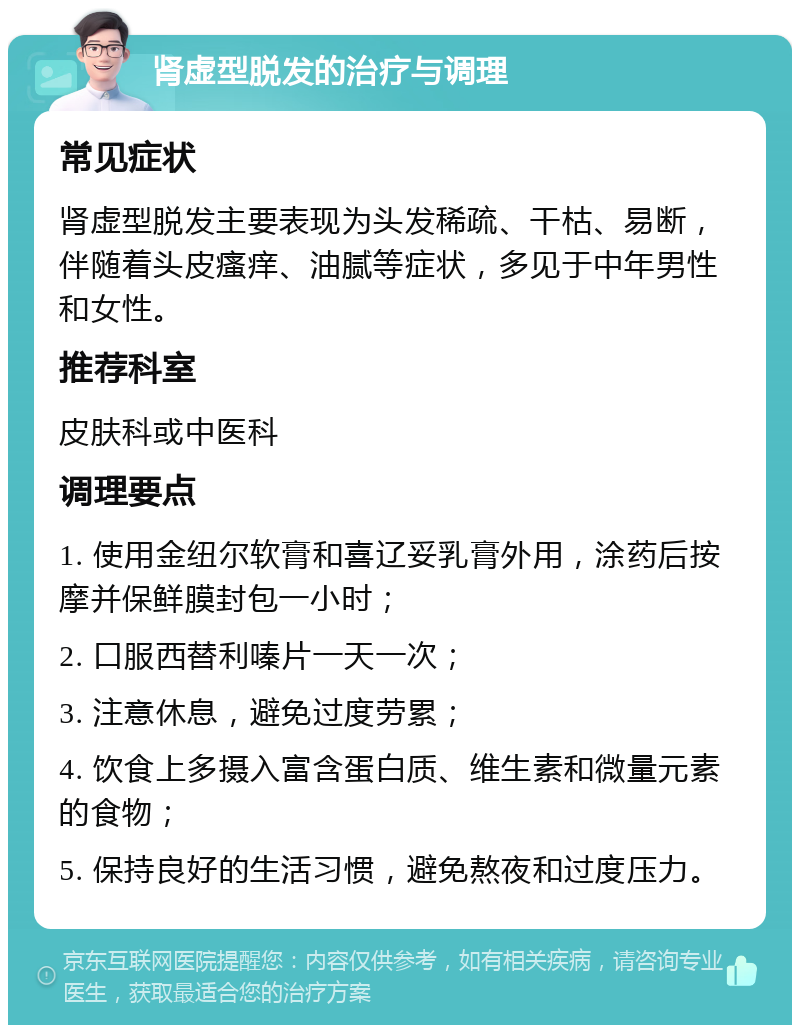 肾虚型脱发的治疗与调理 常见症状 肾虚型脱发主要表现为头发稀疏、干枯、易断，伴随着头皮瘙痒、油腻等症状，多见于中年男性和女性。 推荐科室 皮肤科或中医科 调理要点 1. 使用金纽尔软膏和喜辽妥乳膏外用，涂药后按摩并保鲜膜封包一小时； 2. 口服西替利嗪片一天一次； 3. 注意休息，避免过度劳累； 4. 饮食上多摄入富含蛋白质、维生素和微量元素的食物； 5. 保持良好的生活习惯，避免熬夜和过度压力。