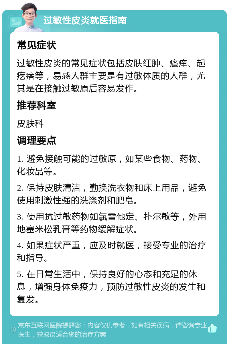 过敏性皮炎就医指南 常见症状 过敏性皮炎的常见症状包括皮肤红肿、瘙痒、起疙瘩等，易感人群主要是有过敏体质的人群，尤其是在接触过敏原后容易发作。 推荐科室 皮肤科 调理要点 1. 避免接触可能的过敏原，如某些食物、药物、化妆品等。 2. 保持皮肤清洁，勤换洗衣物和床上用品，避免使用刺激性强的洗涤剂和肥皂。 3. 使用抗过敏药物如氯雷他定、扑尔敏等，外用地塞米松乳膏等药物缓解症状。 4. 如果症状严重，应及时就医，接受专业的治疗和指导。 5. 在日常生活中，保持良好的心态和充足的休息，增强身体免疫力，预防过敏性皮炎的发生和复发。