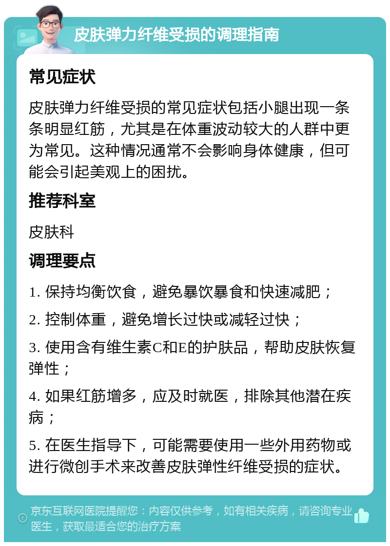 皮肤弹力纤维受损的调理指南 常见症状 皮肤弹力纤维受损的常见症状包括小腿出现一条条明显红筋，尤其是在体重波动较大的人群中更为常见。这种情况通常不会影响身体健康，但可能会引起美观上的困扰。 推荐科室 皮肤科 调理要点 1. 保持均衡饮食，避免暴饮暴食和快速减肥； 2. 控制体重，避免增长过快或减轻过快； 3. 使用含有维生素C和E的护肤品，帮助皮肤恢复弹性； 4. 如果红筋增多，应及时就医，排除其他潜在疾病； 5. 在医生指导下，可能需要使用一些外用药物或进行微创手术来改善皮肤弹性纤维受损的症状。