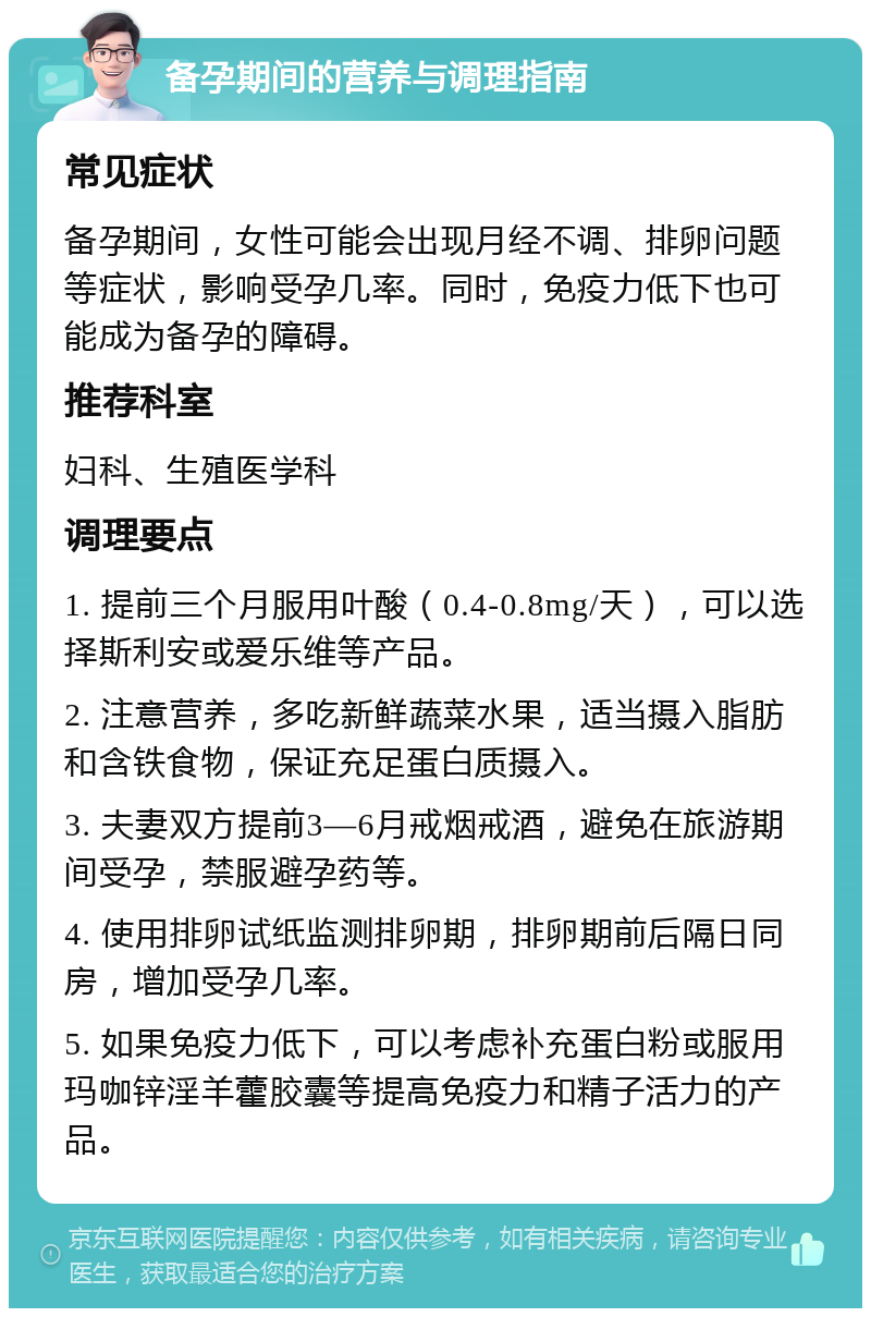 备孕期间的营养与调理指南 常见症状 备孕期间，女性可能会出现月经不调、排卵问题等症状，影响受孕几率。同时，免疫力低下也可能成为备孕的障碍。 推荐科室 妇科、生殖医学科 调理要点 1. 提前三个月服用叶酸（0.4-0.8mg/天），可以选择斯利安或爱乐维等产品。 2. 注意营养，多吃新鲜蔬菜水果，适当摄入脂肪和含铁食物，保证充足蛋白质摄入。 3. 夫妻双方提前3—6月戒烟戒酒，避免在旅游期间受孕，禁服避孕药等。 4. 使用排卵试纸监测排卵期，排卵期前后隔日同房，增加受孕几率。 5. 如果免疫力低下，可以考虑补充蛋白粉或服用玛咖锌淫羊藿胶囊等提高免疫力和精子活力的产品。