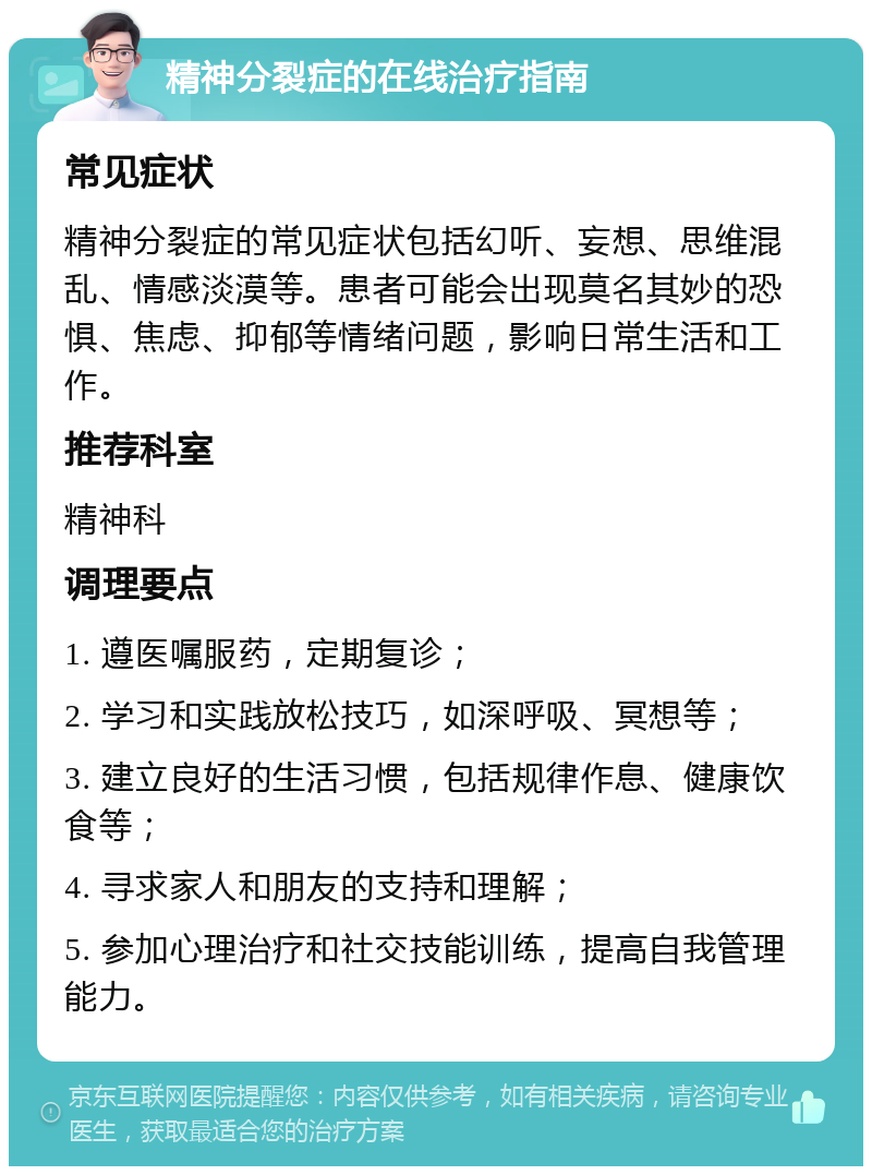 精神分裂症的在线治疗指南 常见症状 精神分裂症的常见症状包括幻听、妄想、思维混乱、情感淡漠等。患者可能会出现莫名其妙的恐惧、焦虑、抑郁等情绪问题，影响日常生活和工作。 推荐科室 精神科 调理要点 1. 遵医嘱服药，定期复诊； 2. 学习和实践放松技巧，如深呼吸、冥想等； 3. 建立良好的生活习惯，包括规律作息、健康饮食等； 4. 寻求家人和朋友的支持和理解； 5. 参加心理治疗和社交技能训练，提高自我管理能力。