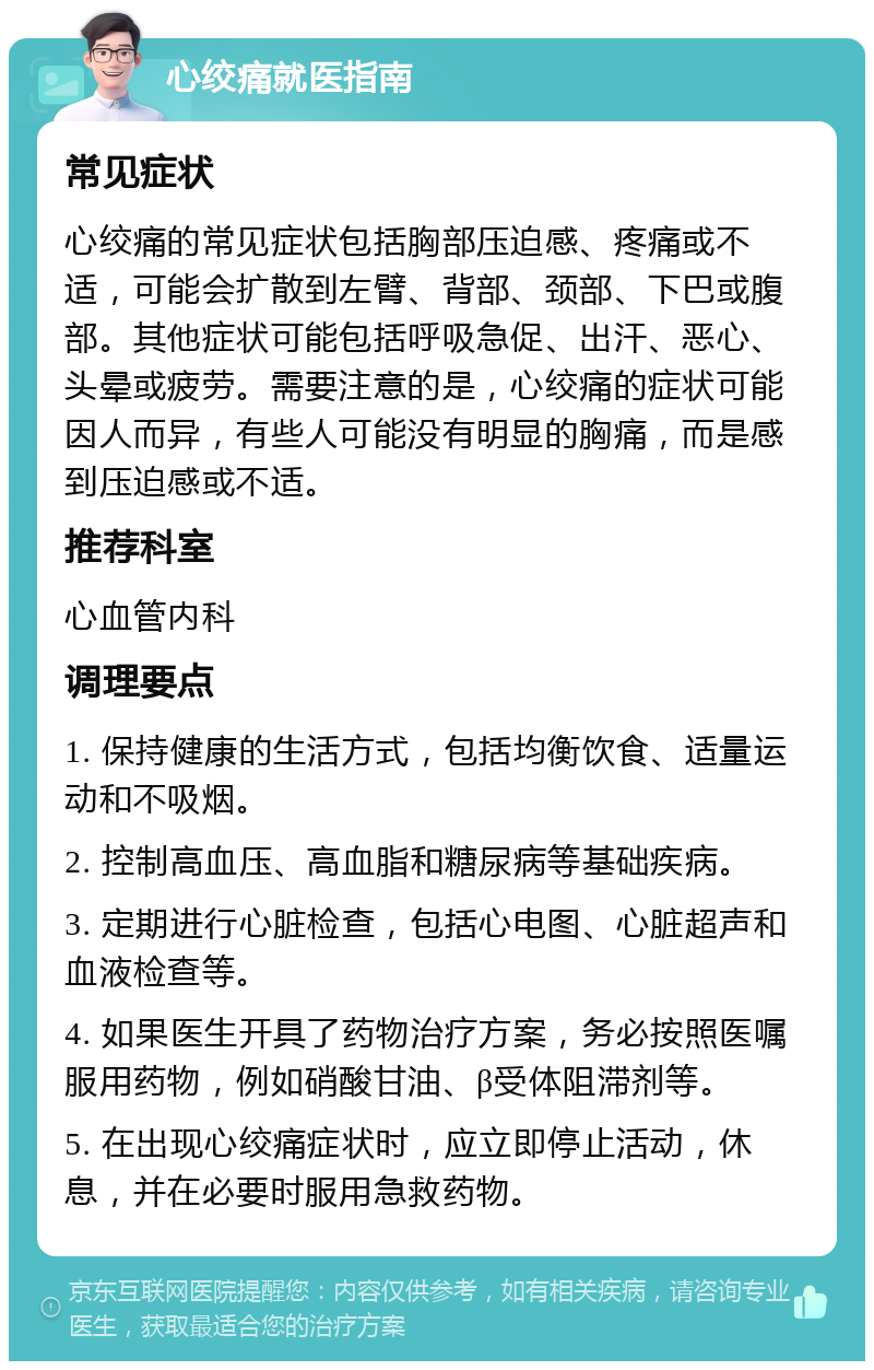 心绞痛就医指南 常见症状 心绞痛的常见症状包括胸部压迫感、疼痛或不适，可能会扩散到左臂、背部、颈部、下巴或腹部。其他症状可能包括呼吸急促、出汗、恶心、头晕或疲劳。需要注意的是，心绞痛的症状可能因人而异，有些人可能没有明显的胸痛，而是感到压迫感或不适。 推荐科室 心血管内科 调理要点 1. 保持健康的生活方式，包括均衡饮食、适量运动和不吸烟。 2. 控制高血压、高血脂和糖尿病等基础疾病。 3. 定期进行心脏检查，包括心电图、心脏超声和血液检查等。 4. 如果医生开具了药物治疗方案，务必按照医嘱服用药物，例如硝酸甘油、β受体阻滞剂等。 5. 在出现心绞痛症状时，应立即停止活动，休息，并在必要时服用急救药物。