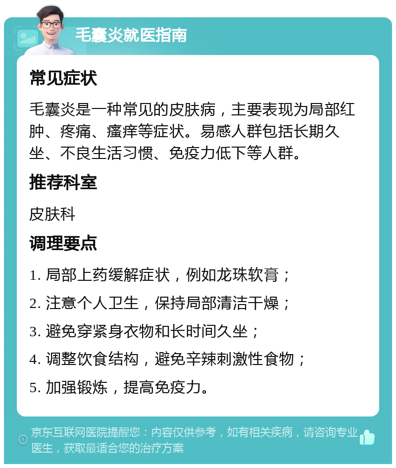 毛囊炎就医指南 常见症状 毛囊炎是一种常见的皮肤病，主要表现为局部红肿、疼痛、瘙痒等症状。易感人群包括长期久坐、不良生活习惯、免疫力低下等人群。 推荐科室 皮肤科 调理要点 1. 局部上药缓解症状，例如龙珠软膏； 2. 注意个人卫生，保持局部清洁干燥； 3. 避免穿紧身衣物和长时间久坐； 4. 调整饮食结构，避免辛辣刺激性食物； 5. 加强锻炼，提高免疫力。